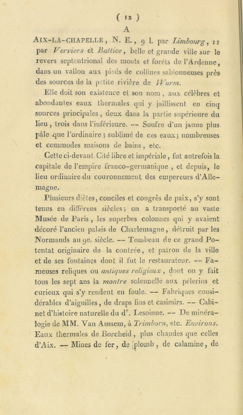 ( ) A Aix-LA-CIIAPELLE, N. E., 9 I. par Limbourg, n par Verriers et Battice, belle et grande ville sur le revers septentrional des monts et forêts de l’Ardenne, dans un vallon aux pi- es de collines sablonneuses près des sources de la petite rivière de Wurm. Elle doit son existence et son nom , aux célèbres et abondantes eaux thermales qui y jaillissent en cinq sources principales, deux dans la partie supérieure du lieu , trois dans l’inférieure. — Soufre d’un jaune plus pâle .que l’ordinaire ; sublimé de ces eaux; nombreuses et commodes maisons de bains, etc. Cette ci-devant Cité libre et impériale, fut autrefois la capitale de l’empire franco-germanique , et depuis, le lieu ordinaire du couronnement des empereurs d’Alle- magne. Plusieurs diètes, conciles et congrès de paix, s’y sont tenus en différons siècles ; on a transporté au vaste Musée de Paris , les superbes colonnes qui y avaient décoré l’ancien palais de Charlemagne, détruit parles Normands au qe. siècle. — Tombeau de ce grand Po- tentat originaire de la contrée, et patron de la ville et de ses fontaines dont il fut le restaurateur. — Fa- meuses reliques ou antiques religieux , dont on y fait tous les sept ans la montre solennelle aux pèlerins et curieux qui s’y rendent en foule, — Fabriques consi- dérables d’aiguilles, de draps lins et casimirs. — Cabi- net d’histoire naturelle du dr. Lesoinne. — De minéra- logie de MM. Van Aussem, à Trimborn, etc. Environs. Eaux thermales de Borclieid, plus chaudes que celles d’Aix. — Mines de fer, de 'plomb, de calamine, de