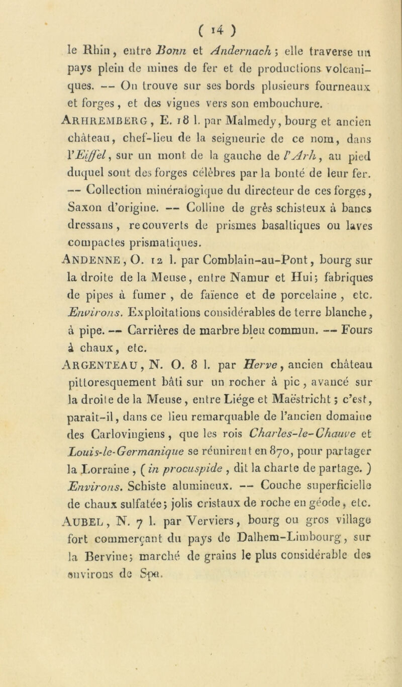 le Rhin, entre Bonn et Andernach ; elle traverse un pays plein de mines de fer et de productions volcani- ques. — On trouve sur ses bords plusieurs fourneaux, et forges, et des vignes vers son embouchure. ARHREMBERG, E, 18 1. par Malmedy, bourg et ancien château, chef-lieu de la seigneurie de ce nom, dans Y Eiffel, sur un mont de la gauche de l’Arh, au pied duquel sont des forges célèbres par la bonté de leur fer. — Collection minéralogique du directeur de ces forges, Saxon d’origine. — Colline de grès schisteux à bancs dressans , recouverts de prismes basaltiques ou laves compactes prismatiques. ANDENNE , O. 12 1. par Comblain-au-Pont, bourg sur la droite de la Meuse, entre Namur et Hui; fabriques de pipes à fumer , de faïence et de porcelaine , etc. Environs. Exploitations considérables de terre blanche, à pipe. — Carrières de marbre bleu commun. -— Fours à chaux, etc. Argenteau , N. O. 8 1. par Herve, ancien château pittoresquement bâti sur un rocher à pic , avancé sur la droite delà Meuse, entre Liège et Maastricht ; c’est, parait-il, dans ce lieu remarquable de l’ancien domaine des Carlovingiens , que les rois Charles-le-Chauve et Louis-le-Germanique se réunirent en 870, pour partager la Lorraine , ( in procuspide , dit la charte de partage. ) Environs. Schiste alumineux. — Couche superficielle de chaux sulfatée; jolis cristaux de roche en géode, etc. AüBEL, N. 7 1. par Verviers, bourg ou gros village fort commerçant du pays de Dalhem-Limbourg, sur la Bervine; marché de grains le plus considérable des «mirons de Sp«.