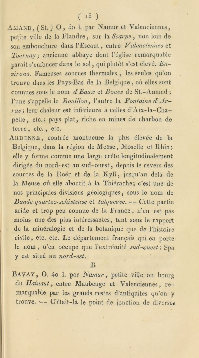 ( >5 ) Ali AND, (St. J O , 5o l. par Namur et Valenciennes, petite ville de la Flandre, sur la Scarpe, non loin de son embouchure dans l’Escaut, entre Valenciennes et Tournay ; ancienne abbaye dont l’église remarquable parait s’enfoncer dans le sol, qui plutôt s’est élevé. En- virons. Fameuses sources thermales , les seules qu’on trouve dans les Pays-Bas de la Belgique, où elles sont connues sous le nom d'Eaux et Boues de St.-Amand ; l’une s’appelle le Bouillon, l’autre la Fontaine d*Ar- ras ; leur chaleur est inférieure à celles d’Aix-la-Cha- pelle, etc.; pays plat, riche en mines de charbon de terre, etc., etc. ARDENNE, contrée montueuse la plus élevée de la Belgique, dans la région de Meuse, Moselle et Rhin; elle y forme comme une large crête longitudinalement dirigée du nord-est ail sud-ouest, depuis le revers des sources de la Roër et de la Kyll, jusqu’au delà de la Meuse où elle aboutit à la Thiérache; c’est une de nos principales divisions géologiques, sous le nom de Bande quartzo-schisteuse et talc/ueuse. — Cette partie aride et trop peu connue de la France, n’en est pas moins une des plus intéressantes, tant sous le rapport de la minéralogie et de la botanique que de l’histoire civile, etc. etc. Le département français qui en porte le nom, n’en occupe que l’extrémité sud-ouest, Spa y est situé au jiord-est. B BAVAY, O. 4o 1. par Namur, petite ville ou bourg du Hainaut, entre Maubeuge et Valenciennes, re- marquable par les grands restes d’antiquités qu'on y trouve. •— C’était-là le point de jonction de diverses