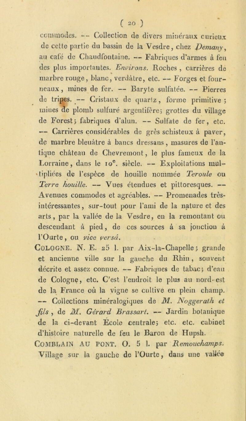 commodes. -- Collection de divers minéraux curieux de cette partie du bassin de la Vesdre, chez JDemany, au calé de Chaudfontaine. — Fabriques d’armes à feu des plus imporlautes. Environs. Roches , carrières de % marbre rouge, blanc, verdâtre, etc. — Forges et four- neaux, mines de fer. — Baryte sulfatée. — Pierres de tripes. — Cristaux de quartz, forme primitive; mines de plomb sulfuré argentifère; grottes du village de Forest; fabriques d'alun. — Sulfate de fer, etc. — Carrières considérables de grès schisteux à paver, de marbre bleuâtre à bancs dressans, masures de l’an- tique château de Chevremont, le plus fameux de la Lorraine, dans le 10e. siècle. — Exploitations mul- tipliées de l’espèce de houille nommée Tcroule ou Terre houille. — Vues étendues et pittoresques. — Avenues commodes et agréables. — Promenades très- intéressantes , sur-tout pour l’ami de la nature et des arts, par la vallée de la Vesdre, en la remontant ou descendant à pied, de ces sources à sa jonction â l’Ourte, ou vice verscî. COLOGNE. N. E. 25 1. par Aix-la-Chapelle; grande et ancienne ville sur la gauche du Rhin, souvent décrite et assez connue. — Fabriques de tabac; d’eau de Cologne, etc. C’est l’endroit le plus au nord-est de la France où la vigne se cultive en plein champ. — Collections minéralogiques de M. Noggeralh et jfils , de JM. Gérard Brassart. — Jardin botanique de la ci-devant École centrale; etc. etc. cabinet d’histoire naturelle de feu le Baron de Hupsh. COMBLAIN AU PONT. O. 5 1. par Remouchamps. Village sur la gauche de l’Ourte, dans une vallée