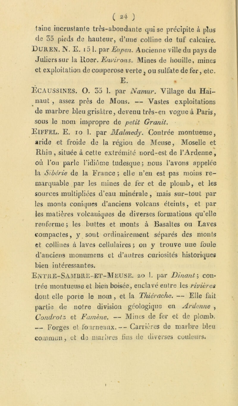 taine incrustante très-abondante qui se précipite à plus fie 35 pieds de hauteur, d’une colline de tuf calcaire. 13UREN. N. E. 15 1. par Eupen. Ancienne ville du pays de Julierssur la Roer. Environs. Mines de houille, mines et exploitation de couperose verte , ou sulfate de fer, etc. E. . ' ÉCAUSSINES. O. 35 1. par Nainur. Village du Hai- naut, assez près de Mous. — Vastes exploitations de marbre bleu grisâtre, devenu très-en vogue à Paris, sous le nom impropre de petit Granit. Eiffel. E. io 1. par Malmedy. Contrée montueuse, aride et froide de la régiou de Meuse, Moselle et Rhin , située à cette extrémité nord-est de PArdenne, où Pou parle l'idiome tudesque; nous Pavons appelée la Sibérie de la France; elle n’en est pas moins re- marquable par les mines de fer et de plomb, et les sources multipliées d’eau minérale, mais sur-tout par les monts coniques d’anciens volcans éteints, et par les matières volcaniques de diverses formations qu’elle renferme; les buttes et monts à Basaltes ou Laves compactes, y sont ordinairement séparés des monts et collines à laves cellulaires; ou y trouve une foule d’anciens monumens et d’autres curiosités historiques bien intéressantes. ENTRE-SAMBRE-ET-MEUSE. 2,0 I. par Dînant \ con- trée montueuse et bien boisée, enclavé entre les rivières dont elle porte le nom , et la Thiérache. — Elle fait partie de notre division géologique eu Ardenne , Condrotz et Famène. — Mines de fer et de plomb. — Forges et fourneaux.— Carrières de marbre bleu commun, et de marbres lins de diverses couleurs. I