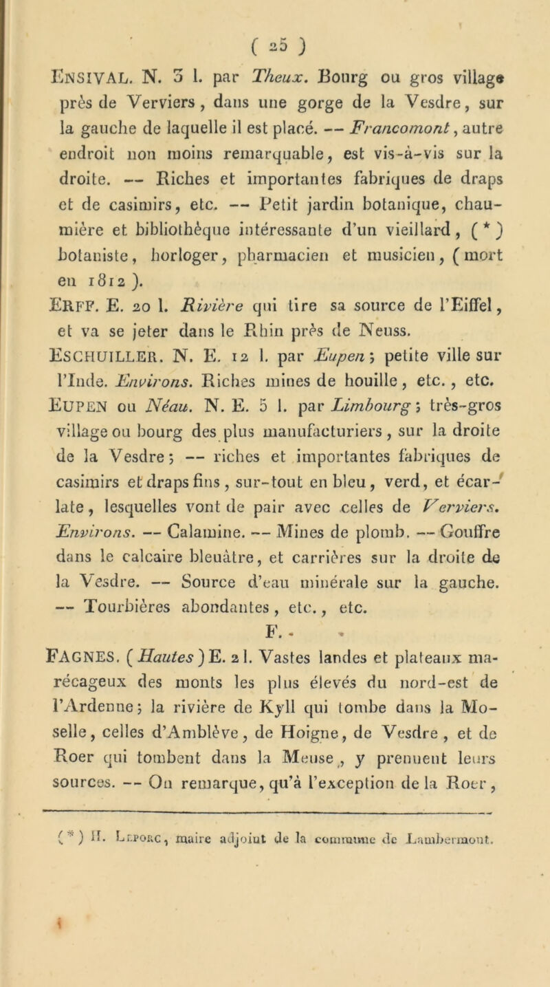 EnsivaL. N. 3 1. par T/ieux. Bourg ou gros village près de Verviers , dans une gorge de la Vesdre, sur la gauche de laquelle il est placé. — Francomont, autre endroit non moins remarquable, est vis-à-vis sur la droite. — Riches et importantes fabriques de draps et de casinn’rs, etc. — Petit jardin botanique, chau- mière et bibliothèque intéressante d’un vieillard, (*) botaniste, horloger, pharmacien et musicien,(mort en 1812 ). Erff. E. 20 1. i? ivière qui lire sa source de l’Eiffel, et va se jeter dans le Rhin près de Neuss. Eschuiller. N. E. 12 1. par Eupen ; petite ville sur l’Inde. Environs. Riches mines de houille, etc., etc. Eupen ou Néau. N. E. 5 1. par Limbourg ; très-gros village ou bourg des plus manufacturiers, sur la droite de la Vesdre; — riches et importantes fabriques de casimirs et draps fins, sur-tout en bleu, verd, et écar- late , lesquelles vont de pair avec celles de Verviers. Environs. — Calamine. — Mines de plomb. — Gouffre dans le calcaire bleuâtre, et carrières sur la droite de la Vesdre. — Source d’eau minérale sur la gauche. — Tourbières abondantes , etc., etc. F. - FAGNES, [Hautes) E. 2I. Vastes landes et plateaux ma- récageux des monts les plus élevés du nord-est de l’Ardenne; la rivière de Kyll qui tombe dans la Mo- selle, celles d’Amblève, de Hoigne, de Vesdre , et de Roer qui tombent dans la Meuse , y prennent leurs sources. -- On remarque, qu’à l’exception delà Roer, ( ) il. Lr.pouc, maire adjoiut Je la connu mie de -Lambermont.