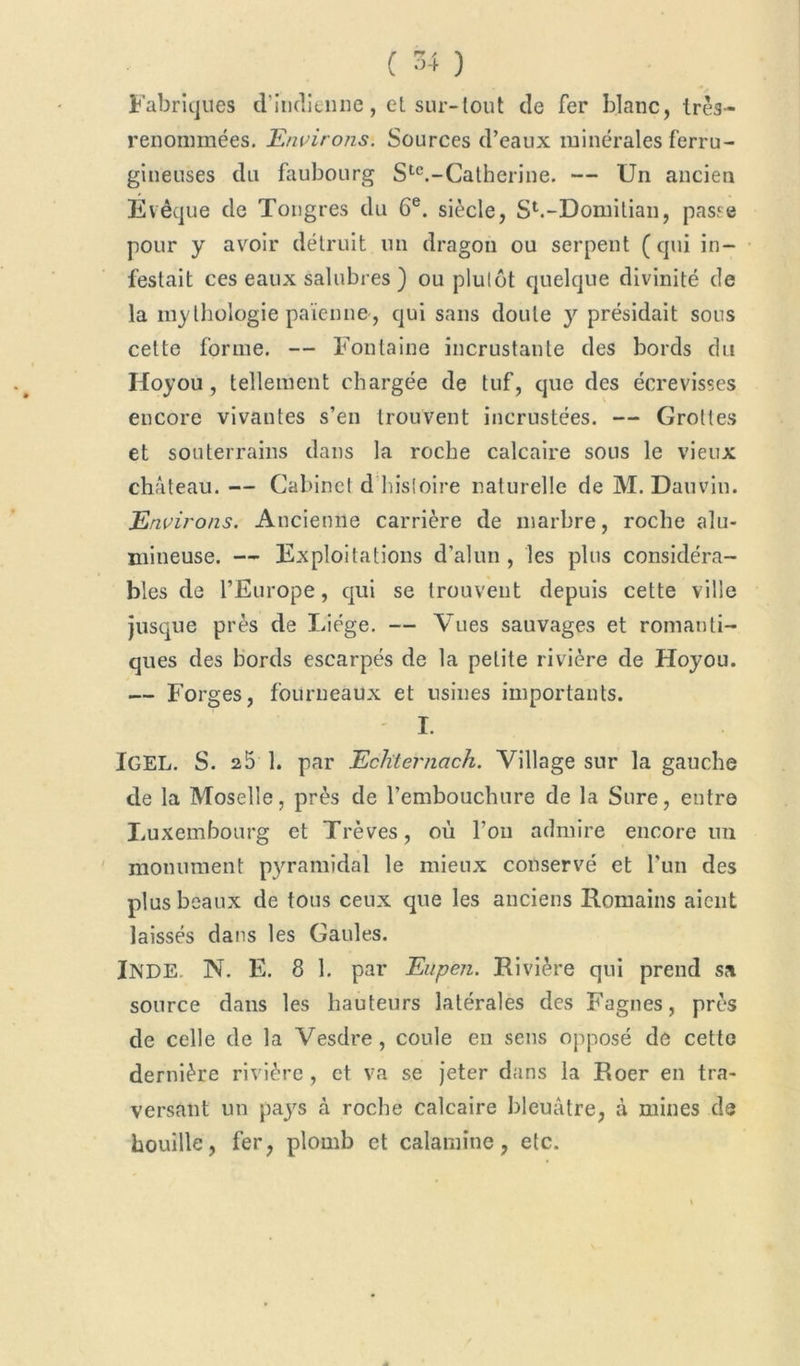 Fabriques d'indienne, et sur-tout de fer blanc, très- renommées. Environs. Sources d’eaux minérales ferru- gineuses du faubourg Ste.-Catherine. — Un ancien Evêque de Tongres du 6e. siècle, Sb-Domilian, passe pour y avoir détruit un dragon ou serpent (qui in- festait ces eaux salubres ) ou plutôt quelque divinité de la mythologie païenne, qui sans doute y présidait sons cette forme. — Fontaine incrustante des bords du Hoyou, tellement chargée de tuf, que des écrevisses encore vivantes s’en trouvent incrustées. — Grottes et souterrains dans la roche calcaire sous le vieux château. — Cabinet d histoire naturelle de M. Dauvin. Environs. Ancienne carrière de marbre, roche alu- mineuse. — Exploitations d’alun, les plus considéra- bles de l’Europe, qui se trouvent depuis cette ville jusque près de Liège. — Vues sauvages et romanti- ques des bords escarpés de la petite rivière de Hoyou. — Forges, fourneaux et usines importants. I. IGEL. S. 25 1. par Echternach. Village sur la gauche de la Moselle, près de l’embouchure de la Sure, entre Luxembourg et Trêves, où l’on admire encore un monument pyramidal le mieux conservé et l’un des plus beaux de tous ceux que les anciens Romains aient laissés dans les Gaules. INDE N. E. 8 1. par Eupen. Rivière qui prend sa source dans les hauteurs latérales des Fagnes, près de celle de la Vesdre, coule en sens opposé de cette dernière rivière , et va se jeter dans la Roer en tra- versant un pajrs à roche calcaire bleuâtre, à mines de houille, fer, plomb et calamine, etc.
