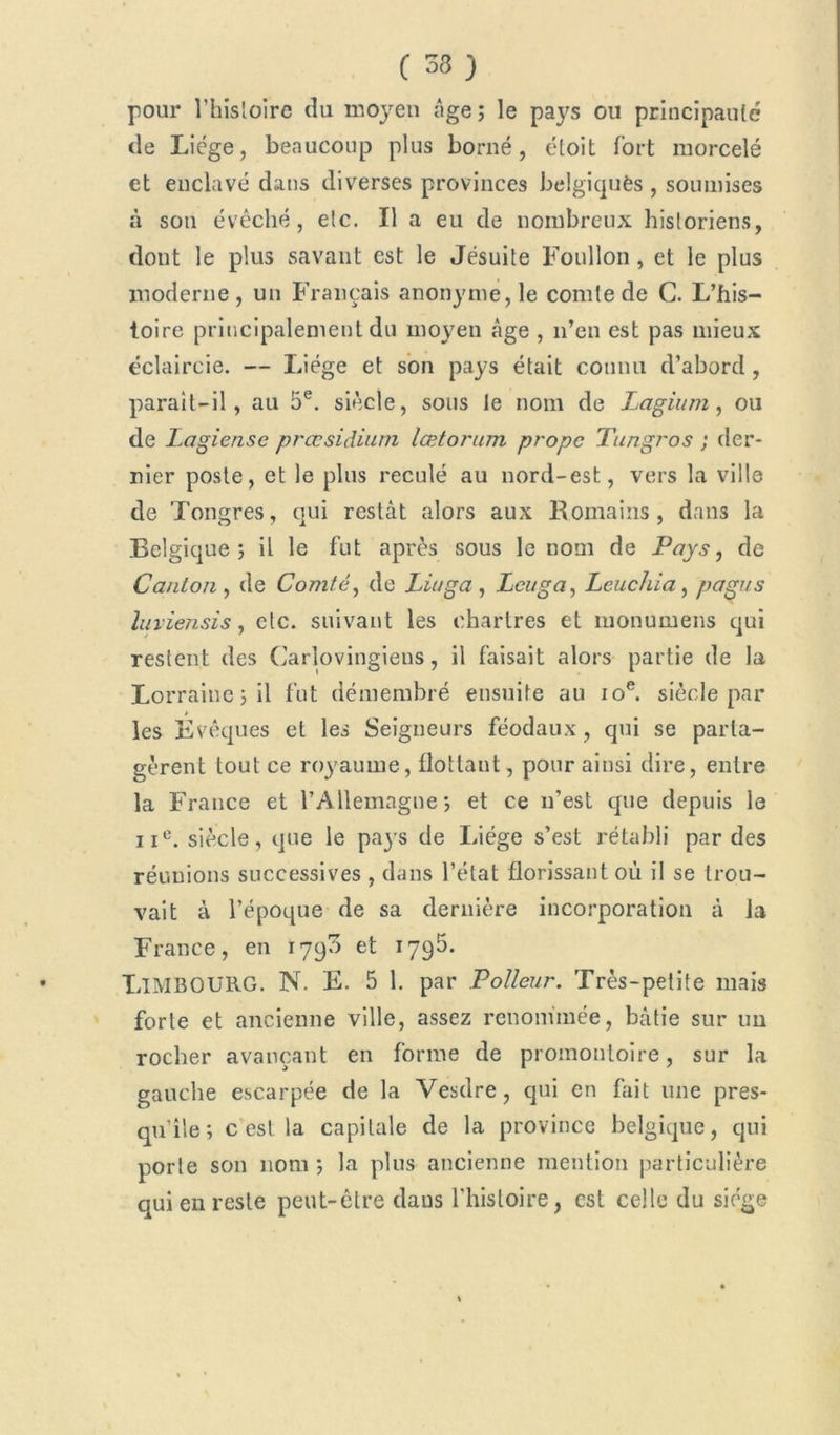 pour l’hisloire du moyen âge ; le pays ou principauté de Liège, beaucoup plus borné, étoit Tort morcelé et enclavé dans diverses provinces belgiquès , soumises à son évêché, etc. Il a eu de nombreux historiens, dont le plus savant est le Jésuite Foullon , et le plus moderne , un Français anonyme, le comte de C. L’his- toire principalement du moyen âge , n’en est pas mieux éclaircie. — Liège et son pays était connu d’abord , parait-il, au 5e. siècle, sous le nom de Lagium, ou de Lagiense præsidium lœtorum propc Tungros ; der- nier poste, et le plus reculé au nord-est, vers la ville de Tongres, qui restât alors aux Romains, dans la Belgique ; il le fut après sous le nom de Pays, de Canton , de Comté, de Liuga , Lcuga, Leuchia, pagus luviensis, etc. suivant les Chartres et nionumens qui restent des Carlovingiens, il faisait alors partie de la Lorraine ; il fut démembré ensuite au 10e. siècle par les Évêques et les Seigneurs féodaux , qui se parta- gèrent tout ce royaume, flottant, pour ainsi dire, entre la France et l’Allemagne', et ce n’est que depuis le iic. siècle, que le pays de Liège s’est rétabli par des réunions successives , dans l’état florissant où il se trou- vait à l’époque de sa dernière incorporation à la France, en 1790 et 1795. LlMBOURG. N. E. 5 1. par Poîleur. Très-petite mais forte et ancienne ville, assez renommée, bâtie sur un rocher avançant en forme de promontoire, sur la gauche escarpée de la Vesdre, qui en fait une pres- qu’île; c est la capitale de la province belgique, qui porte son nom ; la plus ancienne mention particulière qui en reste peut-être daus l'histoire, est celle du siège