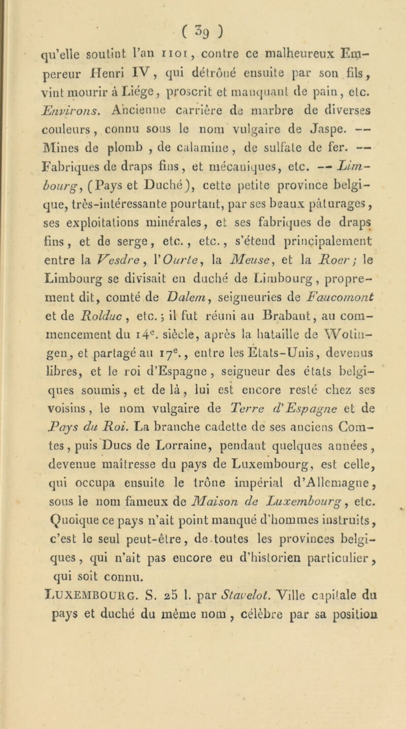 qu’elle soutint l’an nor, contre ce malheureux Em- pereur Henri IV, qui détrôné ensuite par son fils, vint mourir à Liège, proscrit et manquant de pain, etc. Environs. Ancienne carrière de marbre de diverses couleurs , connu sous le nom vulgaire de Jaspe. — Mines de plomb , de calamine, de sulfate de fer. — Fabriques de draps fins, et mécaniques, etc. —Lim- bourg, (Pays et Duché), cette petite province belgi- que, très-intéressante pourtant, par ses beaux pâturages, ses exploitations minérales, et ses fabriques de draps fins, et de serge, etc., etc., s’étend principalement entre la Vesdre, XOurle, la Meuse, et la Roer ; le Limbourg se divisait en duché de Lirnbourg, propre- ment dit, comté de Dalem, seigneuries de Faucomont et de Rolduc , etc. ; il fut réuni au Brabant, au com- mencement du i4e. siècle, après la bataille de YVotin- gen, et partagé au 17e., entre les Etats-Unis, devenus libres, et le roi d’Espagne, seigneur des états belgi- ques soumis, et de là, lui est encore resté chez ses voisins, le nom vulgaire de Terre d'Espagne et de Pays du Roi. La branche cadette de ses anciens Com- tes , puis Ducs de Lorraine, pendant quelques années, devenue maîtresse du pays de Luxembourg, est celle, qui occupa ensuite le trône impérial d’Allemagne, sous le nom fameux de Maison de Euxembourg, etc. Quoique ce pays n’ait point manqué d'hommes instruits, c’est le seul peut-être, de.toutes les provinces belgi- ques, qui n’ait pas encore eu d’historien particulier, qui soit connu. Luxembourg. S. a5 1. par Siavelot. Ville capitale du pays et duché du même nom , célèbre par sa position