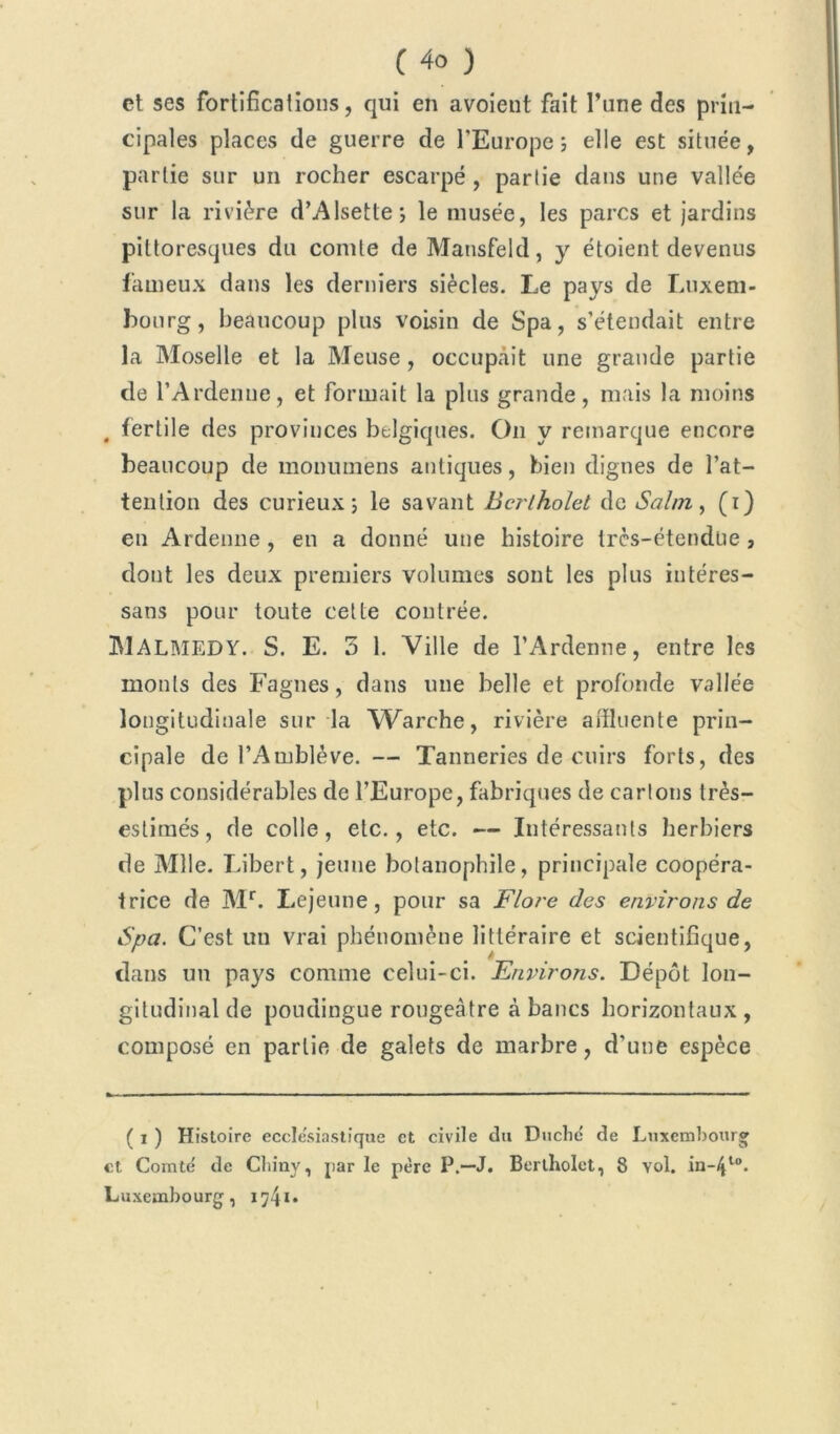 et ses fortifications, qui en avoient fait l’une des prin- cipales places de guerre de l'Europe; elle est située, partie sur un rocher escarpé , partie dans une vallée sur la rivière d’Alsette; le musée, les parcs et jardins pittoresques du comte de Mansfeld, y étoient devenus fameux dans les derniers siècles. Le pays de Luxem- bourg, beaucoup plus voisin de Spa, s’étendait entre la Moselle et la Meuse , occupait une grande partie de l’Ardenne, et formait la plus grande, mais la moins , fertile des provinces belgiques. On y remarque encore beaucoup de monumens antiques, bien dignes de l’at- tention des curieux; le savant Bcrtholet de Salin, (i) en Ardenne, en a donné une histoire Ircs-étendue, dont les deux premiers volumes sont les plus intéres- sans pour toute cette contrée. MALMEDY. S. E. 3 1. Ville de l’Ardenne, entre les monts des Fagnes, dans une belle et profonde vallée longitudinale sur la Warche, rivière aifluente prin- cipale de l’Amblève. — Tanneries de cuirs forts, des plus considérables de l’Europe, fabriques de carions très- estimés, de colle, etc., etc. — Intéressants herbiers de Mlle. Libert, jeune botanophile, principale coopéra- irice de Mr. Lejeune, pour sa Flore des environs de Spa. C’est un vrai phénomène littéraire et scientifique, dans un pays comme celui-ci. Environs. Dépôt lon- gitudinal de poudingue rougeâtre à bancs horizontaux, composé en partie de galets de marbre, d'une espèce ( i ) Histoire ecclesiastique et civile du Duché de Luxembourg et Comté de Cliiny, par le père P.—J. Bcrtholet, 8 vol. in-/p°. Luxembourg, 1741*