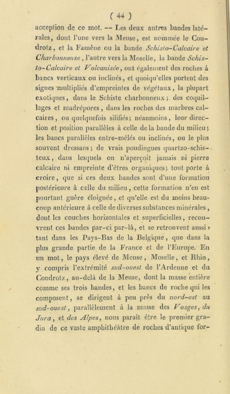acception de ce mot. — Les deux autres bandes laté- rales, dont l’une vers la Meuse, est nommée le Con- drotz, et la Famène ou la bande Schisio-Calcaire et Charbonneuse , l’autre vers la Moselle, la bande Schis- to-* Calcaire ei Volcanisce, ont également des roches à bancs verticaux ou inclinés, et quoiqu’elles portent des signes multipliés d’empreintes de végétaux, la plupart exotiques, dans le Schiste charbonneux ; des coquil- lages et madrépores , dans les roches des marbres cal- caires, ou quelquefois silifiés; néanmoins, leur direc- tion et position parallèles à celle delà bande du milieu; les bancs parallèles entre-mèlés ou inclinés, ou le plus souvent dressans; de vrais poudingues quartzo-schis- teux, dans lesquels on n’aperçoit jamais ni pierre calcaire ni empreinte d’êtres organiques; tout porte à croire, que si ces deux bandes sont d’une formation postérieure à celle du milieu, cette formation n’en est pourtant guère éloignée, et qu’elle est du moins beau- coup antérieure à celle de diverses substances minérales, dont les couches horizontales et superficielles, recou- vrent ces bandes par-ci par-là, et se retrouvent aussi ? tant dans les Paj's-Bas de la Belgique, que dans la plus grande partie de la France et de l’Europe. En un mot, le pays élevé de Meuse, Moselle, et Rhin, y compris l’extrémité sud-ouest de l’Ardenne et du Condrotz, au-delà de la Meuse, dont la masse entière comme ses trois bandes, et les bancs de roche qui les composent, se dirigent à peu près du nord-est au sud-ouest, parallèlement à la masse des Vosges, du Jura, et des Alpes, nous paraît être le premier gra- din de ce vaste amphithéâtre de roches d’antique for-