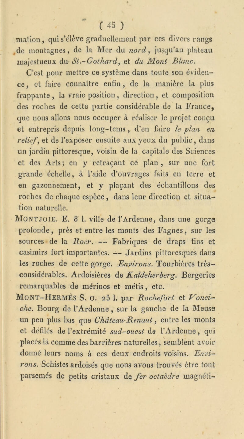 malion, qui s’élève graduellement par ces divers rangs de montagnes, de la Mer du nord, jusqu’au plateau majestueux du St.-Gothavd, et du Mont Blanc. C’est pour mettre ce système dans toute son éviden- ce, et faire connaître enfin, de la manière la plus frappante, la vraie position, direction, et composition des roches de cette partie considérable de la France, que nous allons nous occuper à réaliser le projet conçu et entrepris depuis long-tems, d’en faire le plan en relief, et de l’exposer ensuite aux yeux du public, dans un jardin pittoresque, voisin de la capitale des Sciences et des Arts; en y retraçant ce plan , sur une fort grande échelle, à l’aide d’ouvrages faits en terre et en gazonnement, et y plaçant des échantillons des roches de chaque espèce, dans leur direction et situa- tion naturelle. Montjoie. E. 8 1. ville de l’Ardenne, dans une gorge profonde, prés et entre les monts des Fagnes, sur les sources de la Roer. — Fabriques de draps fins et casimirs fort importantes. — Jardins pittoresques dans les roches de cette gorge. Environs. Tourbières très- considérables. Ardoisières de Kaldeherberg. Bergeries remarquables de mérinos et métis, etc. MoNT-HermÈS S. O. 25 1. par Rocliefort et Vonei- che. Bourg de l’Àrdenne , sur la gauche de la Meuse un peu plus bas que Château-Renaut, entre les monts et défilés de l’extrémité sud-ouest de l’Ardenne, qui placés là comme des barrières naturelles, semblent avoir donné leurs noms à ces deux endroits voisins. Envi- rons. Schistes ardoisés que nous avons trouvés être tout parsemés de petits cristaux de fer octaèdre magnéti-