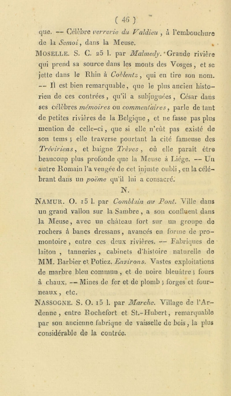 »« C 46) que. — Célèbre verrerie du Vcildieu , à l'embouchure de la Semoij dans la Meuse. * • MOSELLE. S. C. 25 1. par Malmedy. 'Grande rivière qui prend sa source dans les monts des Vosges, et se jette dans le Rhin à Cohlentz , qui en tire son nom. — Il est bien remarquable, que le plus ancien histo- rien de ces contrées , qu’il a subjuguées, César dans ses célèbres mémoires ou commentaires, parle de tant de petites rivières de la Belgique , et ne fasse pas plus mention de celle-ci, que si elle n’eût pas existé de son terns ; elle traverse pourtant la cité fameuse des Tréviriens, et baigne Trêves , où elle paraît être beaucoup plus profonde que la Meuse à Liège. — Un autre Romain l’a vengée de cet injuste oubli, en la célé- brant dans un poème qu'il lui a consacré. N. NAMUR. O. 15 1. par Comblain au Pont. Ville dans un grand vallou sur la Sambre , a son confluent dans la Meuse, avec un château fort sur un groupe de rochers à bancs dressans, avancés en forme de pro- montoire , entre ces deux rivières. — Fabriques de laiton , tanneries , cabinets d’histoire naturelle de MM. Barbier et Potiez. Environs. Vastes exploitations de marbre bleu commun , et de noire bleuâtre ; fours à chaux. — Mines de fer et de plomb ; forges et four- neaux, etc. NASSOGNE. S. O. i5 1. par Marche. Village de l’Ar- denne , entre Rochefort et St.-Hubert, remarquable par son ancienne fabrique de vaisselle de bois, la plus considérable de la contrée.