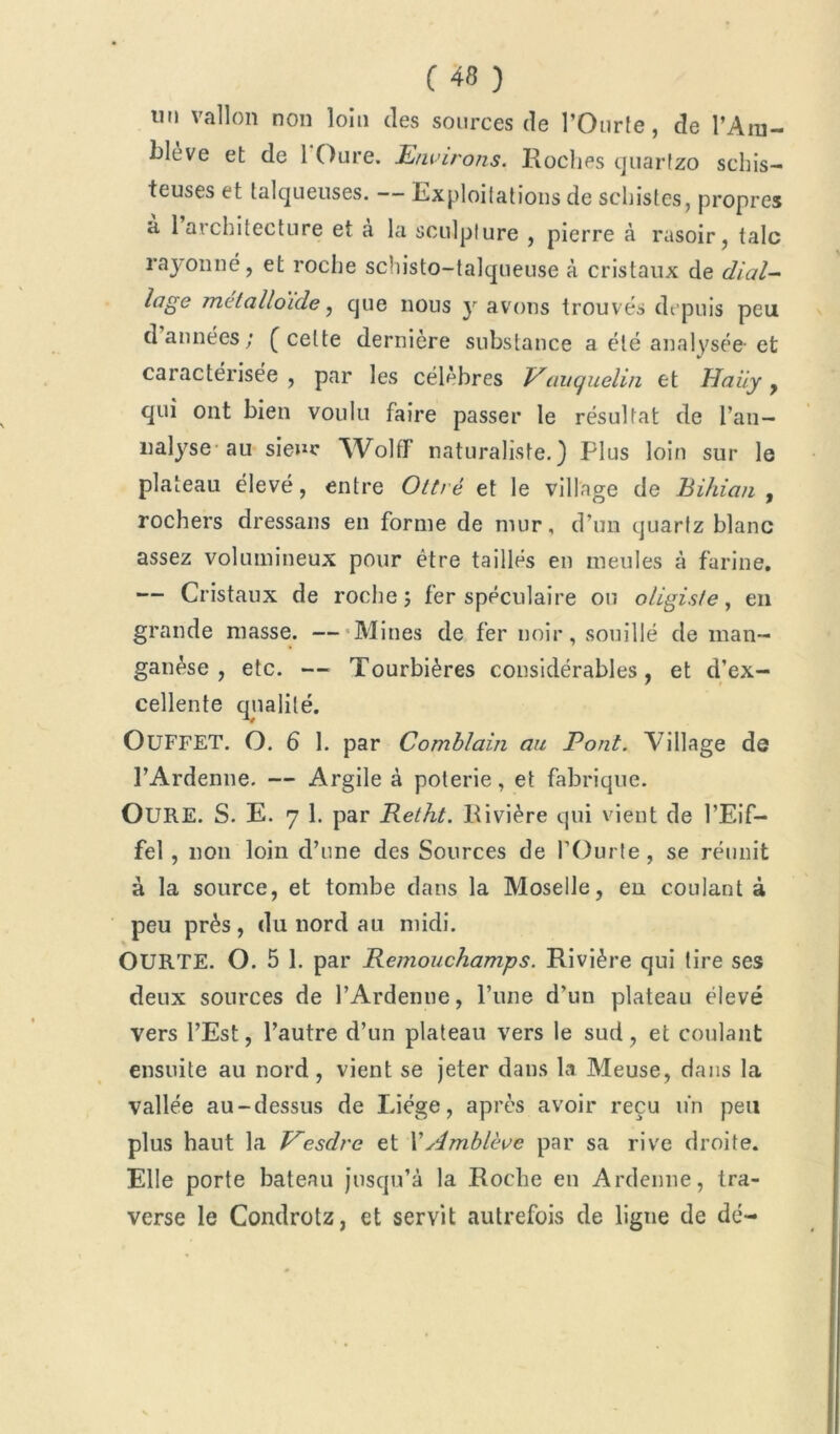 tin vallon non loin des sources de l’Ourle, de l’Ain- i>lève et de 1 Dure. Environs. Roches quartzo schis- teuses et talqueuses. — Exploitations de schistes, propres à 1 architecture et à la sculpture , pierre à rasoir, talc rayonné, et roche schisto-talqueuse à cristaux de dial- loge métalloïde, que nous y avons trouvés depuis peu d années; (celte dernière substance a été analysée-et caractérisée , par les célèbres Vauquelin et Haiiy , qui ont bien voulu faire passer le résultat de i’an- nalyse au sieur Wolflf naturaliste.) Plus loin sur le plateau élevé, entre Oltré et le village de Bihian , rochers dressans en forme de mur, d’un quartz blanc assez volumineux pour être taillés en meules à farine. — Cristaux de roche; fer spéculaire ou oligiste, en grande niasse. —Mines de fer noir, souillé de man- ganèse , etc. — Tourbières considérables, et d’ex- cellente qualité. OüFFET. O. 6 1. par Comblain au Pont. Village de l’Ardenue. — Argile à poterie, et fabrique. OURE. S. E. 7 1. par Retht. Rivière qui vient de l’Eif- fel , non loin d’une des Sources de l’Ourte, se réunit à la source, et tombe dans la Moselle, en coulant à peu près, du nord au midi. OURTE. O. 5 1. par Remouchamps. Rivière qui tire ses deux sources de l’Ardemie, l’une d’un plateau élevé vers l’Est, l’autre d’un plateau vers le sud, et coulant ensuite au nord, vient se jeter dans la Meuse, dans la vallée au-dessus de Liège, après avoir reçu un peu plus haut la Vesdre et Wdmblève par sa rive droite. Elle porte bateau jusqu’à la Roche en Ardenne, tra- verse le Condrotz, et servit autrefois de ligne de dé-