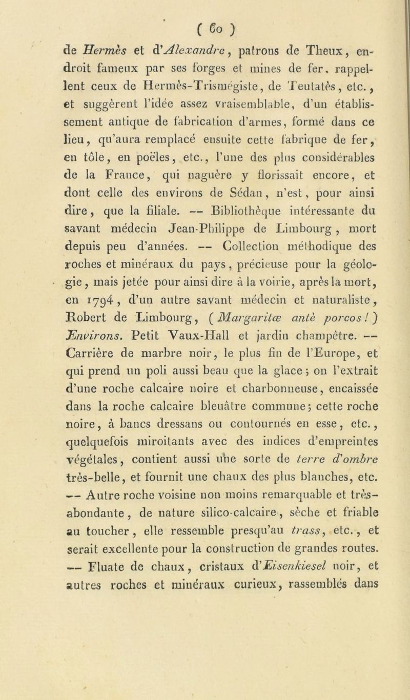 de Hcj'mès et d’Alexandre, patrons de Theux, en- droit fameux par ses forges et mines de fer. rappel- lent ceux de Hermès-Trismégiste, de Teutatès, etc., et suggèrent l’idée assez vraisemblable, d’un établis- sement antique de fabrication d’armes, formé dans ce lieu, qu’aura remplacé ensuite cette fabrique de fer, en tôle, en poêles, etc., l’une des plus considérables de la France, qui naguère y florissait encore, et dont celle des environs de Sédan, n’est, pour ainsi dire, que la filiale. — Bibliothèque intéressante du savant médecin Jean-Philippe de Limbourg, mort depuis peu d’années. — Collection méthodique des roches et minéraux du pays, précieuse pour la géolo- gie , mais jetée pour ainsi dire à la voirie, après la mort, en 1794, d’un autre savant médecin et naturaliste, Robert de Limbourg , ( Margaritœ antè porcos ! ) Environs. Petit Vaux-Hall et jardin champêtre. — Carrière de marbre noir, le plus fin de l’Europe, et qui prend lin poli aussi beau que la glace ; on l’extrait d’une roche calcaire noire et charbonneuse, encaissée dans la roche calcaire bleuâtre commune; cette roche noire, à bancs dressans ou contournés en esse, etc., quelquefois miroitants avec des indices d’empreintes végétales, contient aussi uhe sorte de terre d'ombre très-belle, et fournit une chaux des plus blanches, etc. — Autre roche voisine non moins remarquable et très- abondante, de nature silico-calcaire, sèche et friable au toucher, elle ressemble presqu’au trass, etc., et serait excellente pour la construction de grandes routes. — Fluate de chaux, cristaux à'Eisenkiesel noir, et autres roches et minéraux curieux, rassemblés dans