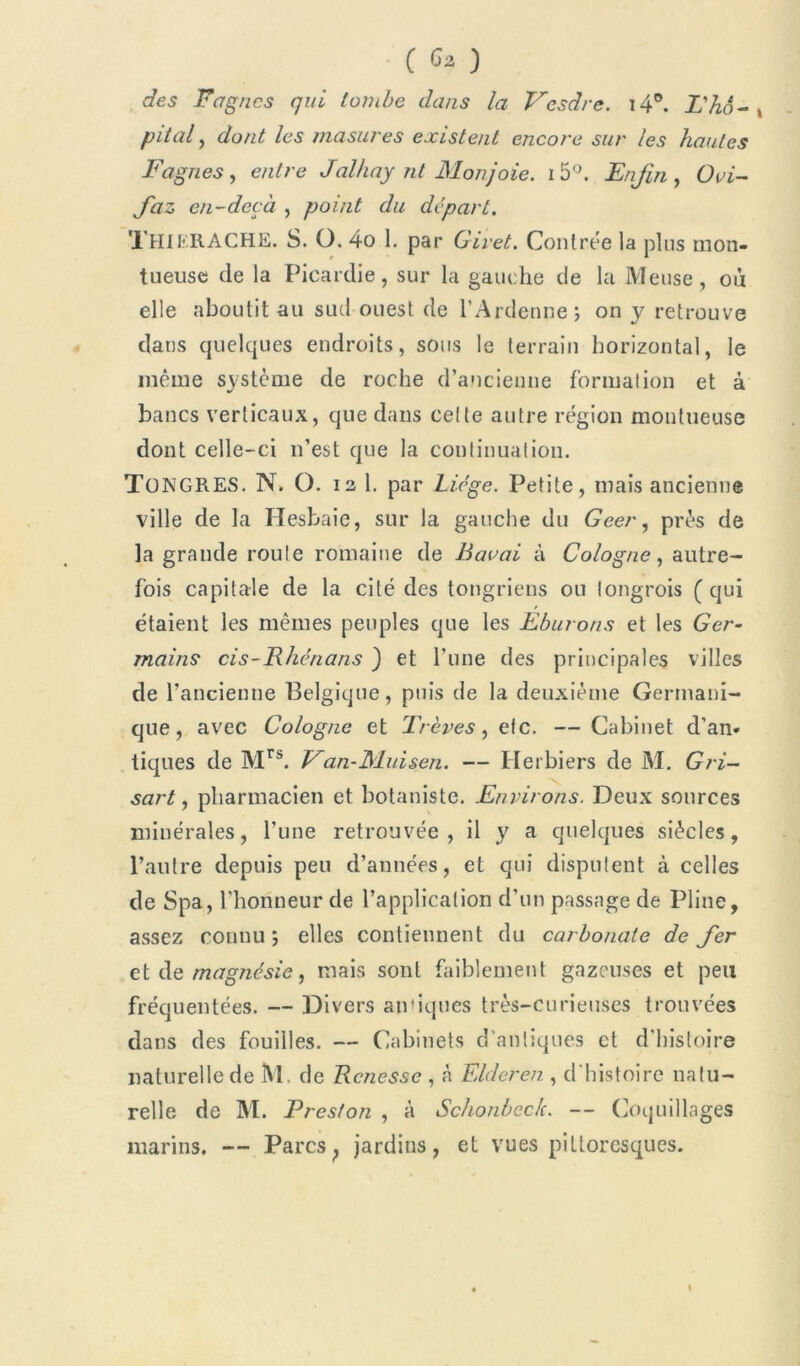 ( G* ) des Fa g ncs qui tombe dans la Vcsdre. i4°. L'hô- , pliai, dont les masures existent encore sur les hautes Fagnes, e/z/re Jalhay nt Monjoie. i5°. Enfin, Ovi- Jdz en-decà , point du départ. THIERACHE. S. O. 4o I. par Giret. Contrée la plus mon- tueuse de la Picardie, sur la gauche de la Meuse, où elle aboutit au sud ouest de l’Ardenne; on y retrouve dans quelques endroits, sous le terrain horizontal, le même système de roche d’ancienne formation et à bancs verticaux, que dans celte autre région montueuse dont celle-ci n’est que la continuation. TüNGRES. N. O. 12 1. par Liège. Petite, mais ancienne ville de la Hesbaie, sur la gauche du Geer, près de la grande route romaine de Bavai à Cologne, autre- fois capitale de la cité des tongriens ou longrois ( qui étaient les mêmes peuples que les Eburons et les Ger- mains cis-Rhénans ) et l’une des principales villes de l’ancienne Belgique, puis de la deuxième Germani- que, avec Cologne et Trêves, etc. — Cabinet d’an- tiques de Mrs. Van-Muisen. — Herbiers de M. Gri- sart, pharmacien et botaniste. Environs. Deux sources minérales, l’une retrouvée, il y a quelques siècles, l’autre depuis peu d’années, et qui disputent à celles de Spa, l’honneur de l’application d’un passage de Pline, assez connu ; elles contiennent du carbonate de Jcr et de magnésie, mais sont faiblement gazeuses et peu fréquentées. — Divers an'iques très-curieuses trouvées dans des fouilles. — Cabinets d'antiques et d'histoire naturelle de M. de Rcnessc , à Elderen , d histoire natu- relle de M. Preston , à Schonbeclc. — Coquillages marins. — Parcs; jardins, et vues pittoresques.