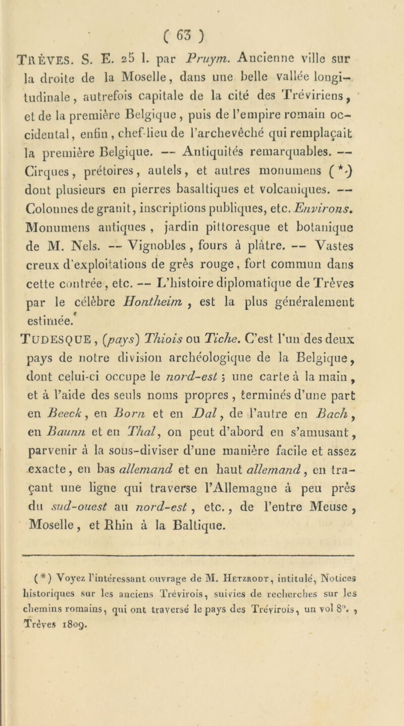 TRÊVES. S. E. 25 1. par Pruym. Ancienne ville sur la droite de la Moselle, dans une belle vallée longi- tudinale, autrefois capitale de la cité des Tréviriens, et de la première Belgique , puis de l’empire romain oc- cidental, enfin, chef-lieu de l’archevêché qui remplaçait la première Belgique. — Antiquités remarquables. — Cirques, prétoires, autels, et autres monumens (*-) dont plusieurs en pierres basaltiques et volcaniques. — Colonnes de granit, inscriptions publiques, etc. Environs. Monumens antiques , jardin pittoresque et botanique de M. Nels. — Vignobles , fours à plâtre. — Vastes creux d'exploitations de grès rouge, fort commun dans cette contrée, etc. — L’histoire diplomatique de Trêves par le célèbre Ilontheim , est la plus généralement estimée. T ÜD ES QUE , {pays) Thiois ou Ticlie, C’est l’un des deux pays de notre division archéologique de la Belgique, dont celui-ci occupe le nord-est ; une carte à la main , et à l’aide des seuls noms propres , terminés d’une part en Beeck, en Boni et en Dal, de l’autre en Bach , en Baunn et en Thaï, on peut d’abord en s’amusant, parvenir à la sous-diviser d’une manière facile et assez exacte, en bas allemand et en haut allemand, en tra- çant une ligne qui traverse l’Allemagne à peu près du sud-ouest au nord-est , etc., de l’entre Meuse , Moselle, et Rhin à la Baltique. (*) Voyez l’inte'ressant ouvrage de M. Hetzrodt, intitule, Notices historiques sur les anciens Trévirois, suivies de recherches sur les chemins romains, qui ont traversé le pays des Tréyirois, un vol 8°. , Trêves 1809.