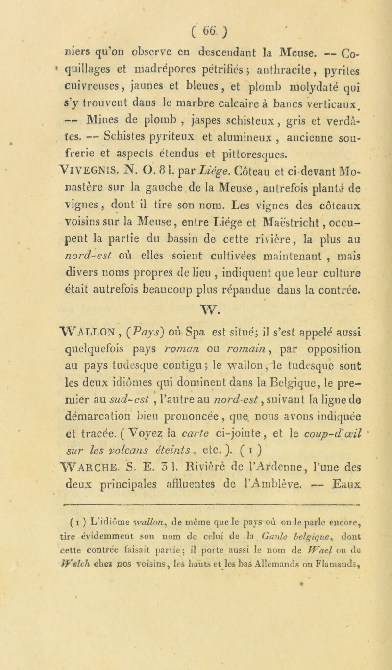 niers qu’on observe en descendant la Meuse. — Co- * quillages et madrépores pétrifiés; anthracite, pyrites cuivreuses, jaunes et bleues, et plomb molydaté qui s'y trouvent dans le marbre calcaire à bancs verticaux. — Mines de plomb , jaspes schisteux, gris et verdâ- tes. — Schistes pyriteux et alumineux , ancienne sou- frerie et aspects étendus et pittoresques. VlVEGNIS. N. O. 8 1. par Liège. Coteau et ci-devant Mo- nastère sur la gauche de 1a. Meuse , autrefois planté de vignes, dont il tire son nom. Les vignes des coteaux voisins sur la Meuse, entre Liège et Maëstricht, occu- pent la partie du bassin de cette rivière, la plus au nord-est où elles soient cultivées maintenant , mais divers noms propres de lieu , indiquent que leur culture était autrefois beaucoup plus répandue dans la contrée. AV. WALLON , (Pays) où Spa est situé; il s’est appelé aussi quelquefois pays roman ou romain, par opposition au pays ludesque contigu; le wallon, le tudesque sont les deux idiomes qui dominent dans la Belgique, le pre- » ruier au sud-est , l’autre au nord-est, suivant la ligne de démarcation bien prononcée, que nous avons indiquée et tracée, f Voyez la carte ci-jointe, et le coup-d'œil sur les volcans éteints, etc.). ( i ) WARCHE. S. E. 3 1. Rivière de l’Ardenne, l’une des deux principales afîluentes de l’Amblève. — Eaux ( i ) L'idiome wallon, de meme que le pays où on le parle encore, tire évidemment son nom de celui de la Gaule belgique, dont cette contrée faisait partie 5 il porte aussi le nom de IVael ou de Jfelch chez pos voisins, 1rs hauts et les bas Allemands ou Flamands, *