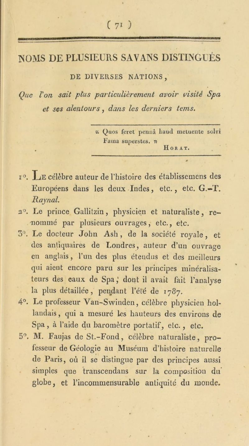 INOMS DE PLUSIEURS SAVANS DISTINGUÉS DE DIVERSES NATIONS , Que Ion sait plus particulièrement avoir visité Spa et ses alentours, dans les derniers tems. u Quos feret pennà liaud metuente suivi Faina superstes. r> Hor AT. i°. IjE célèbre auteur de l’histoire des établissemens des Européens dans les deux Indes, etc., etc. G.-T. Rajnal. 3°. Le prince Gallitzin, physicien et naturaliste , re- nommé par plusieurs ouvrages, etc., etc. 3°. Le docteur John Ash, de la société royale, et des antiquaires de Londres, auteur d’un ouvrage en anglais, l’un des plus étendus et des meilleurs qui aient encore paru sur les principes ininéralisa- teurs des eaux de Spa,1 dont ii avait fait l’analyse la plus détaillée, pendant l’été de 1787. 4°. Le professeur Van-Swinden, célèbre physicien hol- landais , qui a mesuré les hauteurs des environs de Spa, à l’aide du baromètre portatif, etc., etc. 5°. M. Faujas de St.-Fond, célèbre naturaliste, pro- fesseur de Géologie au Muséum d’histoire naturelle de Paris, où il se distingue par des principes aussi simples que transcendans sur la composition du globe, et riucommensurable antiquité du monde.