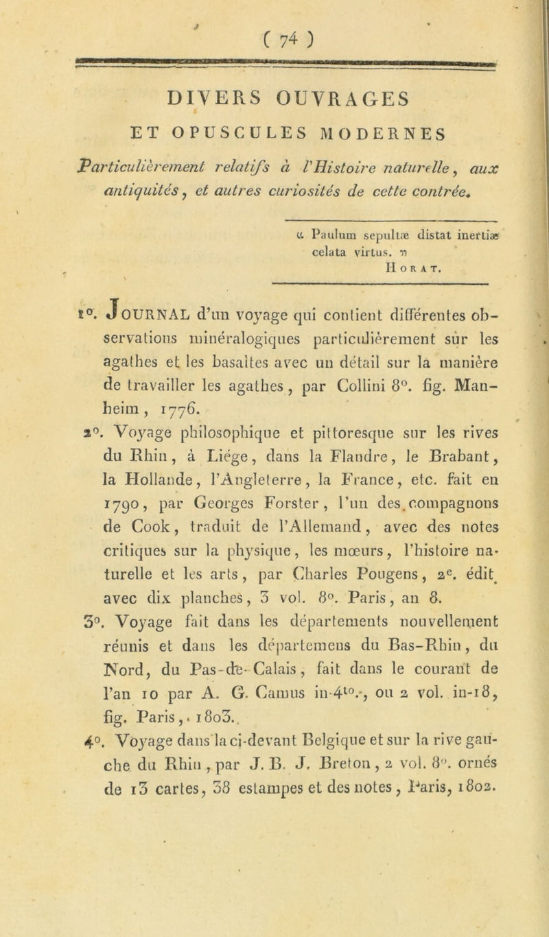 DIVERS OUVRAGES ET OPUSCULES MODERNES Particulièrement relatifs à l'Histoire naturelle, aux antiquités , et autres curiosités de cette contrée, u Paulum sepultæ distat ineftiæ celata virtus. n H o R A T. % 5°. JoURNAL dTm voyage qui contient differentes ob- servations minéralogiques particulièrement sur les agalhes et les basaltes avec un détail sur la manière de travailler les agathes, par Collini 8°. fig. Man- beim , 1776. a°. Vojrage philosophique et pittoresque sur les rives du Rhin, à Liège, dans la Flandre, le Brabant, la Hollande, l’Angleterre, la France, etc. fait en 1790, PaL' Georges Forster , l’un des.compagnons de Cook, traduit de l'Allemand, avec des notes critiques sur la physique, les mœurs, l’histoire na- turelle et les arts, par Charles Pougens, 2e. édit avec dix planches, 5 vol. 8°. Paris, an 8. 3°. Voyage fait dans les départements nouvellement réunis et dans les départemeus du Bas-Rhin, du Nord, du Pas-dre-Calais , fait dans le courant de l’an 10 par A. G. Camus in-410.-, 0112 vol. in-18, fig. Paris,. i8o3.. 4°. Voyage dans la ci-devant Belgique et sur la rive gau- che du Rhin , par J. B. J. Breton , 2 vol. 8°. ornés de i3 cartes, 38 estampes et des notes, Paris, 1803.