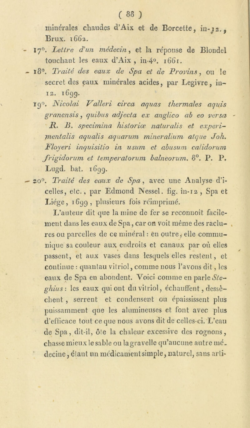 minérales chaudes d’Aix et de Borcelte, in-i2.j Brux. 1683. I70. Lettre d'un médecin, et la réponse de Blondel touchant les eaux d’Aix , in-4°. 1661. ï8°. Traité des eaux de Spa et de Provins, ou le secret des eaux minérales acides, par Legivre, in— 13. 1699. 190. Nicolai Valleri circa aquas thermales aquis granensis, quibus adjecta ex anglico ab eo versa - R. B. specimina historiœ naturalis et expert- mentalis aqualis aquarum mineralium alque Jok. Floyeri inquisitio in usum et abusuni calidorum J'rigidorum et temperatorum balneorum. 8°. P. P. Lugd. bat. 1899. 30°. Traité des eaux de Spa, avec une Analyse d’i- celles, elc., par Edmond Nessel. fig. in-13 , Spa et Liège, 1899, plusieurs fois réimprimé. I/auteur dit que la mine de fer se reconnoit facile- ment dans les eaux de Spa, caron voit même des raclu- , res ou parcelles de ce minéral : en outre, elle commu- nique sa couleur aux endroits et canaux par où elles passent, et aux vases dans lesquels elles restent, et continue : quantau vitriol, comme nous l’avons dit, les eaux de Spa eu abondent. Voici comme en parle ÔYe- ghius: les eaux qui ont du vitriol, échauffent, dessè- chent , serrent et condensent ou épaississent plus puissamment que les alumineuses et font avec plus d’efficace tout ce que nous avons dit de celles-ci. L’eau de Spa, dit-il, ôte la chaleur excessive des rognons, chasse mieux le sable ou lagravelle qu’aucune autre mé_ ’ decine, étant un médicament simple, naturel, sans arli*