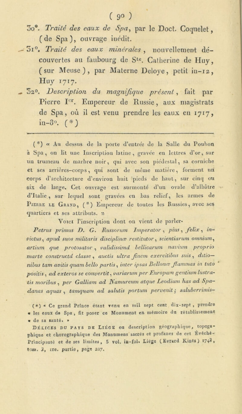 ( 9° ) 3o®. Traité des eaux de Spa, par le Doct. Coquelet, [de Spa), ouvrage inédit. 5i°. Traité des eaux minérales , nouvellement dé- couvertes au faubourg de Slu. Catherine de Huy, [sur Meuse), par Materne Deloye, petit iu-12, Huy 1717. 02°. Description du magnifique présent, fait par Pierre Ier. Empereur de Russie, aux magistrats de Spa, où il est venu prendre les eaux en 1717, in-3°. [* *) ( *) « Au dessus de la porte d’entre'e de la Salle du Pouhon à Spa, on lit une Inscription latine, gravée en lettres d’or, sur un trumeau de marbre noir, qui avec son piédestal, sa corniche et ses arrières-corps, qui sont de même matière, forment, un corps d’architecture d’environ huit pieds de haut, sur cinq ou six de large. Cet ouvrage est surmonté d’un ovale d’albâtre d’Italie , sur lequel sont gravées en bas relief, les armes de Pierre le Grand, (*) Empereur de toutes les Russies, avec ses quartiers et ses attributs. n Voici l’inscription dont on vient de parler* Petrus primus D. G. Russortim Jmperalor , plus, felix, in- (ûctus, apud suos militaris disciplina; restitutor, scientiarum omnium, artium que protosator , validissimd bellicarum naviurn proprio marte constructd classe , auctis ultra Jinem exercitibus suis, ditio— nibus tam aoitis quant bello partis, inter ipsas Bellonæ Jlammas in tuto posilis, ad exteros se convertit, variarum per Jturopam gentium lustra- lis moribus , per Galliam ad JVamurcum atque Leodiunt lias ad Spa— danas aquas , tamquam ad salutis portant pervenit j saluberrimis- (*) « Ce grand Prince étant venu en mil sept cent dix-sept , prendre « les eaux de Spa , fit poser ce Monument en mémoire du rétablissement « de sa santé. » DÉLICES DU PAYS DE LiÉGE ou description géographique, topoga- phique et chorographique des Monnmens sacrés et profanes de cet Evêché- Principauté et de ses limites, 5 vol. in-fol* Liège (Evrard Kints ) 174^» ton». 3, ire. partie, page 327.