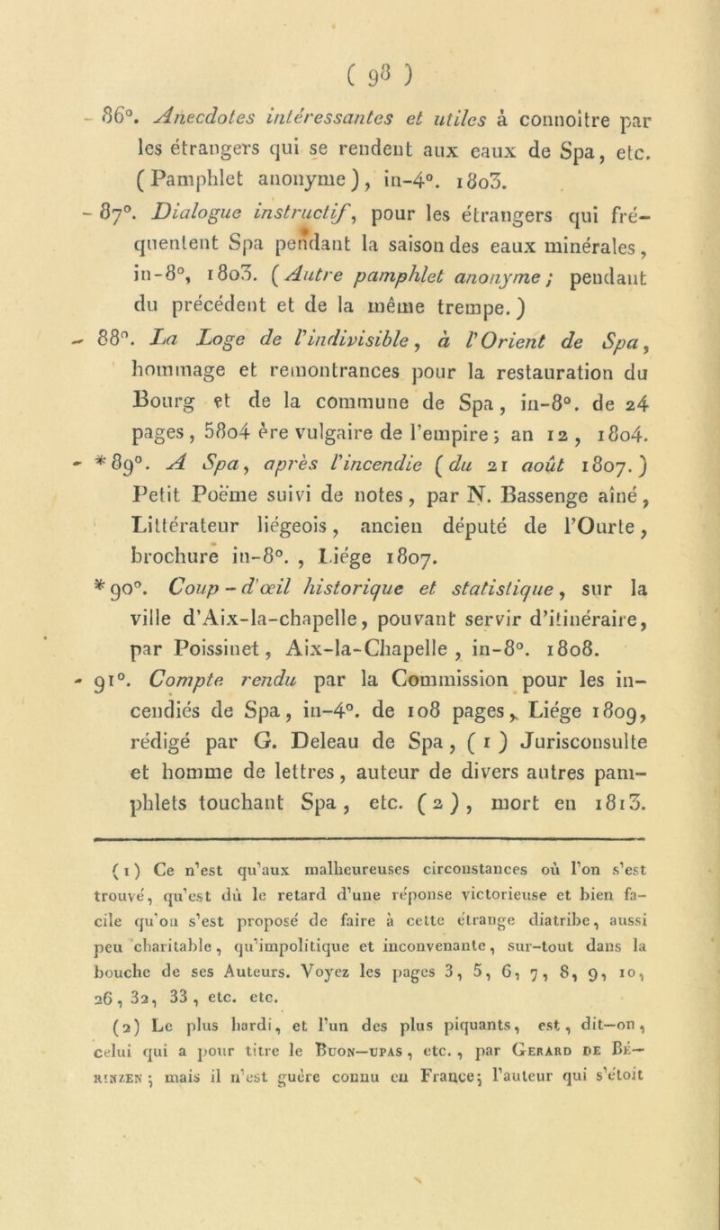 ( 9« ) 86°. Anecdotes intéressantes et utiles à connoitre par les étrangers qui se rendent aux eaux de Spa, etc. (Pamphlet anonyme), in-4°. i8o3. - 87°. Dialogue instructif, pour les étrangers qui fré- quentent Spa pendant la saison des eaux minérales, in-8°, 1800. [Autre pamphlet anonyme ; pendant du précédent et de la même trempe. ) - 88°. La Loge de Vindivisible, à l'Orient de Spa, hommage et remontrances pour la restauration du Bourg çt de la commune de Spa, iii-80. de 24 pages , 58o4 ère vulgaire de l’empire ; an 12 , i8o4. - *89°. A Spa, après l'incendie [du i\ août 1807.) Petit Poeme suivi de notes, par N. Bassenge aîné, Littérateur liégeois, ancien député de POurte, brochure in-8°. , Liège 1807. * 90°. Coup - d’œil historique et statistique, sur la ville d’Aix-la-chapelle, pouvant servir d’itinéraire, par Poissinet, Aix-la-Chapelle, in-8°. 1808. - 910. Compte rendu par la Commission pour les in- cendiés de Spa, in-4°. de 108 pagesy Liège 1809, rédigé par G. Deleau de Spa, (r) Jurisconsulte et homme de lettres, auteur de divers autres pam- phlets touchant Spa, etc. (2), mort en i8i3. ( x ) Ce n’est qu’aux malheureuses circonstances où l’on s’est trouve', qu’est dù le retard d’une réponse victorieuse et bien fa- cile qu’on s’est proposé de faire à cette étrange diatribe, aussi peu charitable, qu’impolitique et inconvenante, sur-tout dans la bouche de ses Auteurs. Voyez les pages 3, 5, 6, 7, 8, 9, 10, 26 , 32, 33 , etc. etc. (2) Le plus hardi, et l’un des plus piquants, est, dit—on, celui qui a pour titre le Buon—upas , etc. , par Gérard de Bé— rîhzen \ mais il n’est guère connu eu France^ l’auteur qui s’étoit N