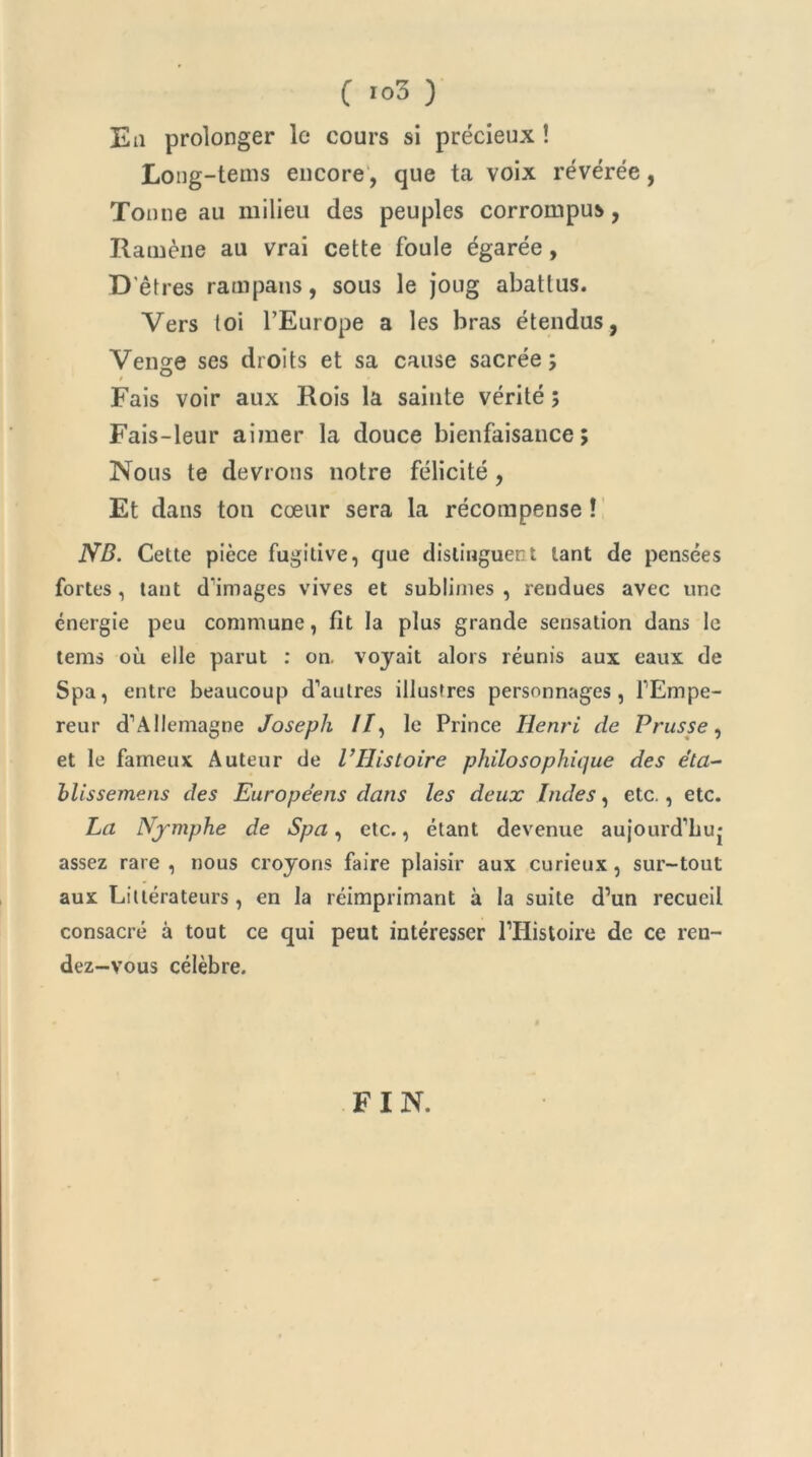 C >°3 ) Eu prolonger le cours si précieux ! Long-tems encore, que ta voix révérée, Tonne au milieu des peuples corrompus, Ramène au vrai cette foule égarée, D’êtres rampans, sous le joug abattus. Vers toi l’Europe a les bras étendus, Venge ses droits et sa cause sacrée; Fais voir aux Rois la sainte vérité ; Fais-leur aimer la douce bienfaisance; Nous te devrons notre félicité , Et dans ton cœur sera la récompense ! NB. Cette pièce fugitive, que distinguent tant de pensées fortes, tant d’images vives et sublimes , rendues avec une énergie peu commune, fit la plus grande sensation dans le tems où elle parut : on. voyait alors réunis aux eaux de Spa, entre beaucoup d’autres illustres personnages, l’Ernpe- reur d’Allemagne Joseph //, le Prince Henri de Prusse, et le fameux Auteur de l’Histoire philosophique des éta- blissemens des Européens dans les deux Indes, etc., etc. La Nymphe de Spa, etc., étant devenue aujourd’buj assez rare , nous croyons faire plaisir aux curieux , sur-tout aux Littérateurs , en la réimprimant à la suite d’un recueil consacré à tout ce qui peut intéresser l’Histoire de ce ren- dez-vous célèbre. FIN.