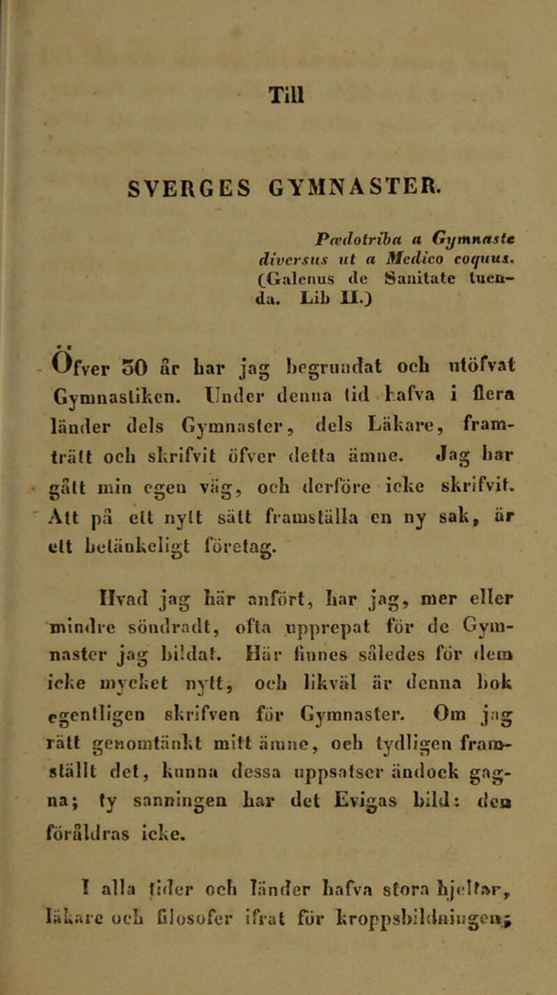 Till SVERGES GYMNASTER. Pacdolribrt a Gymnnstc divcrsHs ut a Medico coquui. CGalciius de Saiiitatc luett- du. Lib 11.3 • I - Ofver 30 ar Lar jag Legriindat ocL ntöfv.il GyninasUkcn. Umlcr deiuia lid l.afva i flera länder dels Gymnaster, dels Läkare, fram- trätt ocli skrifvit öfver delta ämne. Jag Lar gätt min egen väg, och dcrföre icke skrifvit. Att pa ett nytt sätt framställa cn ny sak, är ett Lclänkcligt företag. Ilvad jag Lär anfört. Lar jag, mer eller mindre söndradt, ofta upprepat för dc Gym- naster jag Lildat. Här linnes således fÖr dem icke mycket nytt, ocL likväl är denna Lok egentligen skrifven för Gymnaster. Om jag rätt genomtänkt mitt ämne, oeh tydligen frana- ställt det, kunna dessa uppsatser ändock gag- na; ty sanningen Lar det Evigas bild: dea föruldras icke. I alla tider ocL Tänder Lafva stora hjclf.vr, läkare ocL filosofer ifrat för kroppsbildningcnj