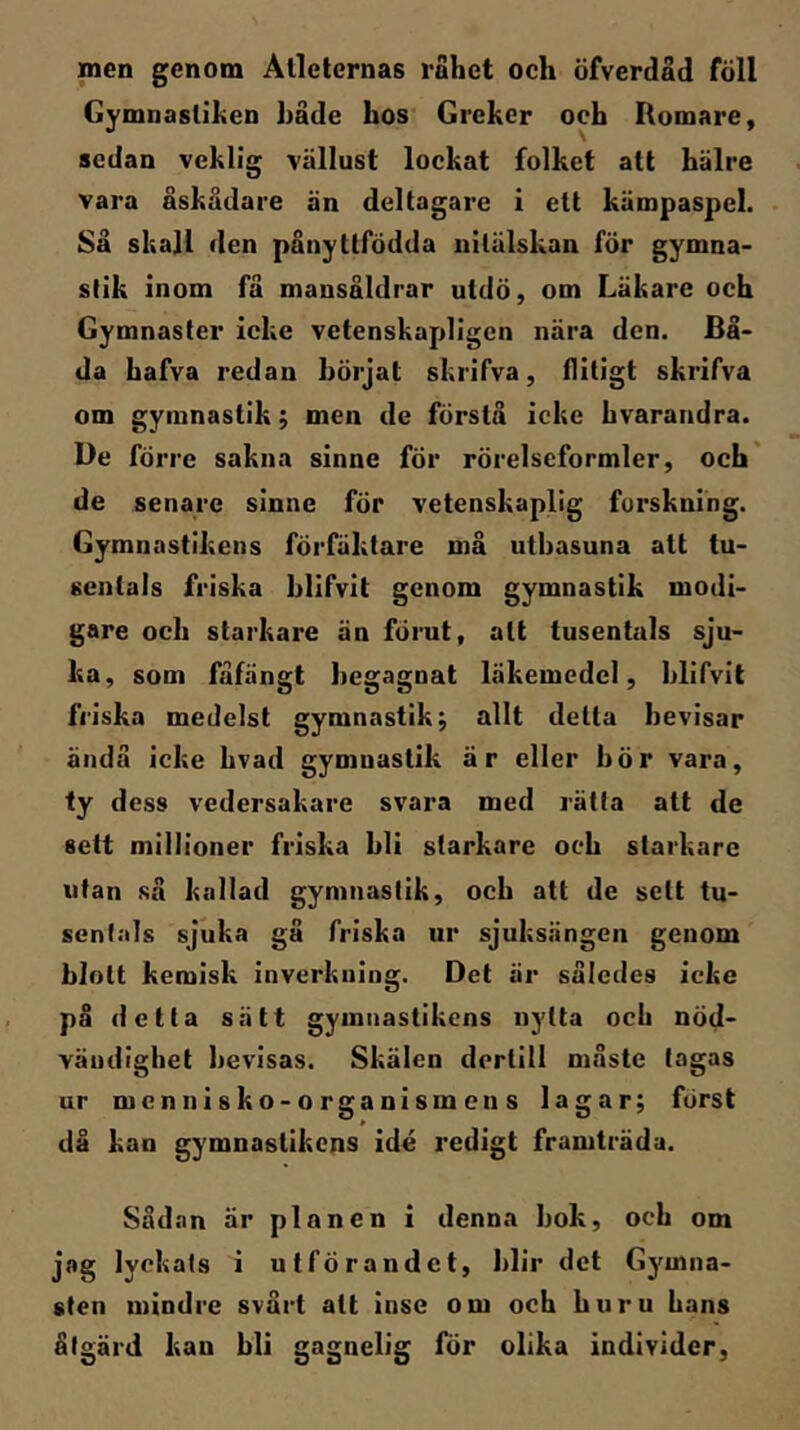 men genom Atleternas råhet och öfverdad föll Gymnastiken hade hos Greker oeb Romare, sedan veklig vällust lockat folket att hälre vara åskådare än deltagare i ett käropaspel. Så skall den pånyttfödda nitälskan för gymna- stik inom få mansåldrar utdö, om Läkare och Gymnaster icke vetenskapligen nära den. Bå- da hafva redan börjat skrifva, flitigt skrifva om gymnastik; men de förstå icke hvarandra. De förre sakna sinne för rörelseformler, och' de senare sinne för vetenskaplig forskning. Gymnastikens förfäktare må utbasuna att tu- sentals friska blifvit genom gymnastik modi- gare och starkare än förut, att tusentals sju- ka, som fåfängt begagnat läkemedel, blifvit friska medelst gymnastik; allt detta bevisar ändå icke hvad gymnastik är eller bör vara, fy dess vedersakare svara med rätta att de sett millioner friska bli starkare och starkare utan så kallad gymnastik, och att de sett tu- sentals sjuka gå friska ur sjuksängen genom blott kemisk inverkning. Det är således icke på detta sätt gymnastikens nytta och nöd- vändighet bevisas. Skälen dortill måste tagas ur mennisko-organismens lagar; först då kan gymnastikens idé redigt framträda. Såd.nn är planen i denna bok, och om jag lyckats i utförandet, blir det Gymna- sten mindre svårt att inse om och huru hans åtgärd kan bli gagnelig för olika individer,