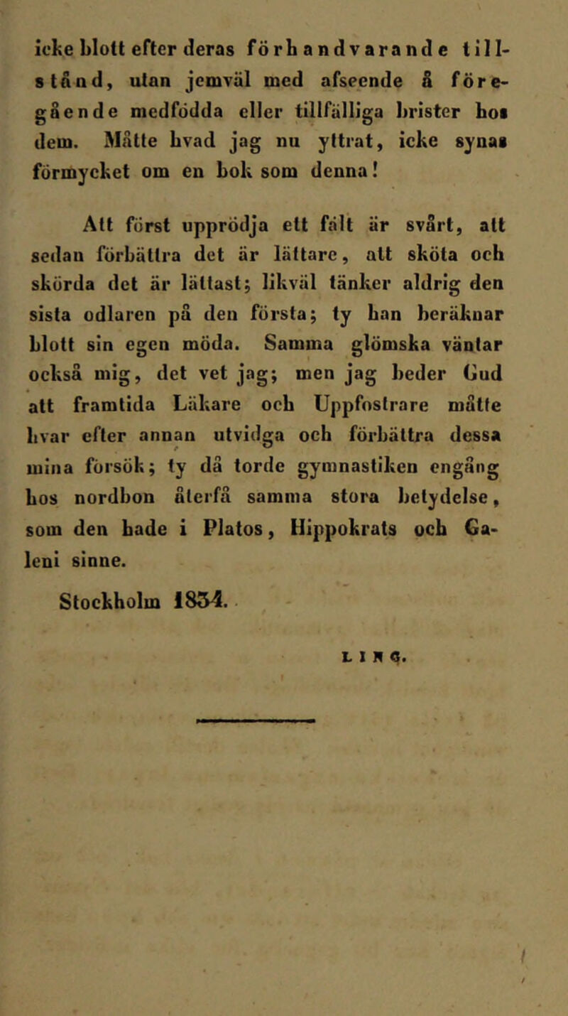 icke blott efter deras förhandvarande till- stånd, utan jcmTäl med afseende å före- gående medfödda eller tillfälliga brister boi dem. Matte bvad jag nu yttrat, icke synas förmycket om en bok som denna I Att först upprödja ett fält är svårt, att sedan förbättra det är lättare, alt sköta och skörda det är lättast; likväl tänker aldrig den sista odlaren på den första; ty ban beräknar blott sin egen möda. Samma glömska väntar också mig, det vet jag; men jag beder Gud att framtida Läkare ocb Uppfostrare måtte livar efter annan utvidga och förbättra dessa mina försök; ty då torde gymnastiken engång bos nordbon återfå samma stora betydelse, som den bade i Platos, Hippokrats ocb Ga- leni sinne. Stockholm 1854.. L I R q. /