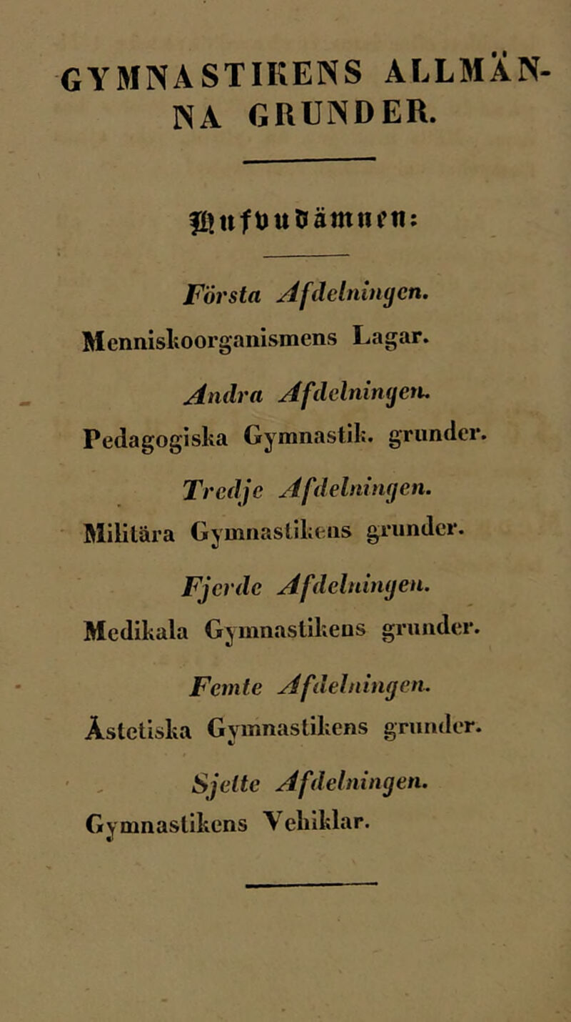 GYMNASTIKENS ALLMÄN- NA GRUNDER. fitttftJUOämiiftl; Första Afdelnmgen. Mennislioorganismens Lagar. Andra Afdelninyen, Pedagogiska Gyranastil;. grunder. Tredje Af delning en. Militära Gymnastikens grunder. Fjer de Afdelnhujen. Medikala Gymnastikens grunder. Femte Afdelningcn. Ästetiska Gymnastikens grunder. Sjelte Afdelningen. Gymnastikens Vekiklar.
