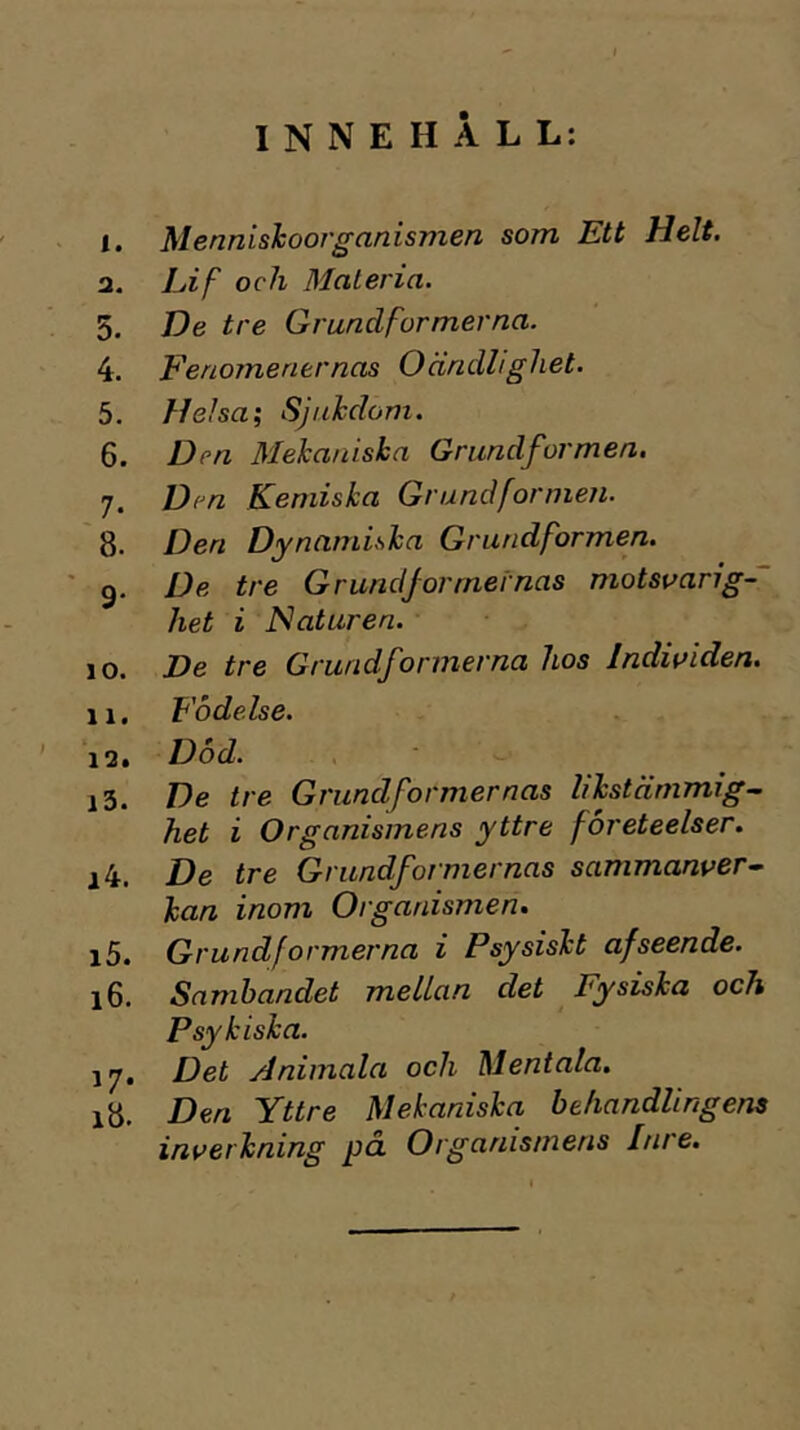 INNEHÅLL: I. MennisJaoorganismen som Ett Helt. а. Lif och Materia. 5. De tre Grundformerna. 4. Fenomener nas Oändlighet. 5. Heha\ Sjukdom. б. Den Mekaniska Grundformen. j. Den Kemiska Grundformen. 8. Den Dynamiska Grundformen. ' g. De tre Grundformernas motsvarig- het i Haturen. 10. JDe tre Grundformerna hos Individen. 11. Födelse. 12. Dod. , 13. De tre Grundformernas likstämmig~ het i Organismens yttre företeelser. 14. De tre Grundformernas sammanver- kan inom Organismen. 15. Grundformerna i Psysiskt af seende. 16. Sambandet mellan det Fysiska och Psykiska. 17. Det jdnimala och Mentala. 18. Den Yttre Mekaniska behandlingens inverkning på. Organismens Inre.