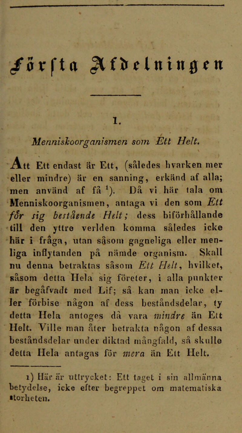 1. Mennishoorganismen som Ett Helt. \ 'Att Ett endast är Ett, (således hvarken mer eller mindre) är en sanning, erkänd af alla; men använd af få *). Då vi här tala om •Menniskoorganismen, antaga vi den som Ett for sig bestående Helt; dess biförliållande ‘till den yttre verlden komma således icke 'här i fråga, utan såsom gagneliga eller men- liga inflytanden på nämde organism. Skall nu denna betraktas såsom Ett hvilket, såsom detta Hela sig företer, i alla punkter är begåfvadt med Lif; så kan man icke el- ler förbise någon af dess beståndsdelar, ty detta Hela antoges då vara mindre än Ett Helt. Ville man åter betrakta någon af dessa beståndsdelar under diktad mångfald, så skulle detta Hela antagas för mera än Ett Helt. i) Här är uttrycket: Ett laget i sin allmänna betydelse, icke efter begreppet om matematiska •lorUeten.