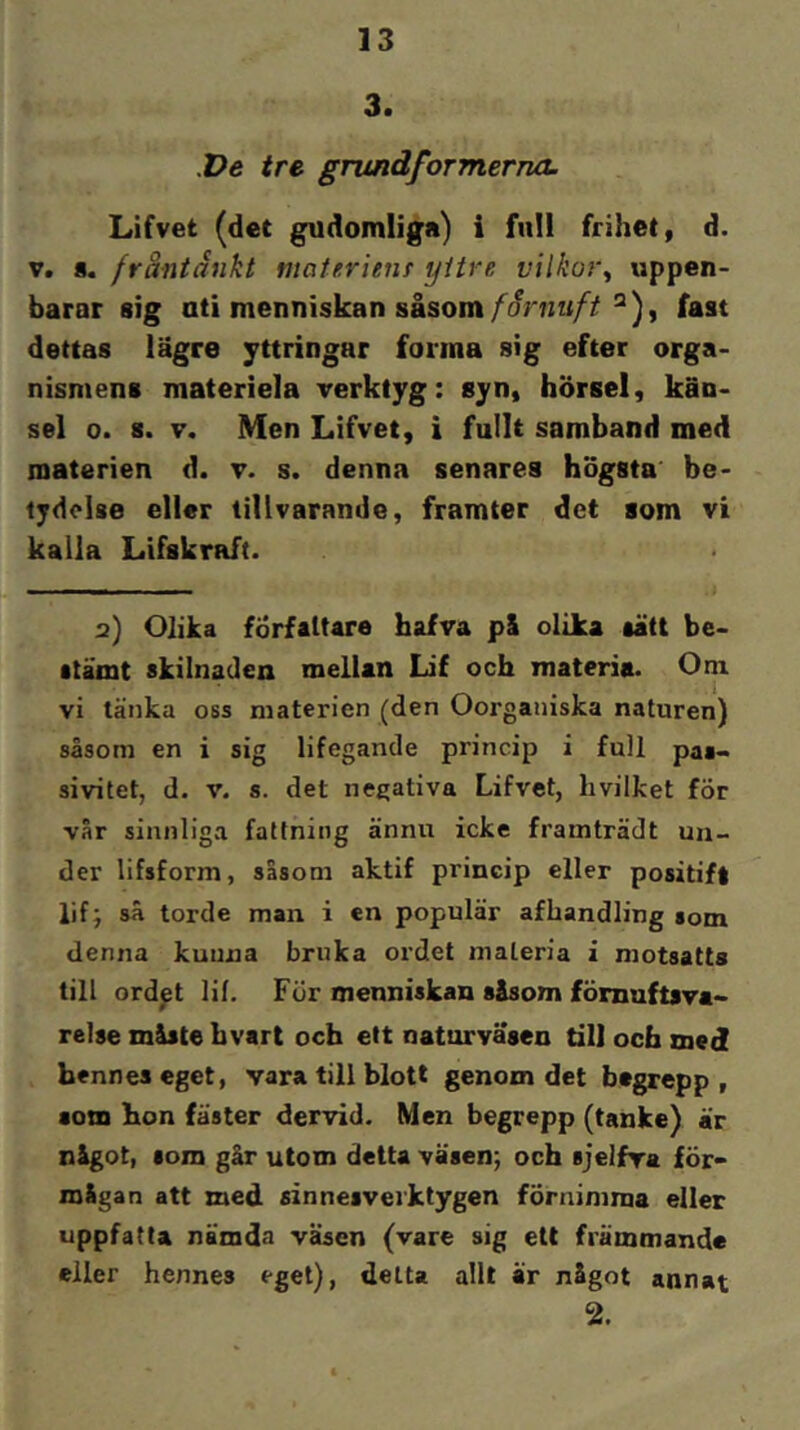 3. X>e tre. grundformerna. Lifvet (det gudomliga) i full frihet, d. V. 8. fråntånkt materien! yttre vilkor^ uppen- barar sig uti menniskan såsomfast dettas lägre yttringar forma sig efter orga- nismens materiela verktyg: syn, hörsel, kän- sel 0. 8. V. Men Lifvet, i fullt samband med materien d. v. s. denna senares högsta be- tydelse eller tillvarande, framter det som vi kalla Lifskraft. 2) Olika författare hafva pl olika aätt be- atämt skilnaden mellan Lif och materia. Oni vi länka oss materien (den Oorganiska naturen) såsom en i sig lifegande princip i full pas- sivitet, d. V. s. det negativa Lifvet, hvilket för vår sinnliga fattning ännu icke framträdt un- der lifsform, sasom aktif princip eller positift lif; så torde man i en populär afhandling som denna kunna bruka ordet materia i motsatts till ordpt lif. För menniskau såsom förnuftsva» relse måste bvart ocb ett naturväsen till och med hennes eget, vara till blott genom det begrepp, som hon fäster dervid. Men begrepp (tanke) är något, som går utom detta väsen; och sjelfra för- mågan att med sinnesverktygen förnimma eller uppfatta nämda väsen (vare sig ett främmande eller hennes eget), detta allt är något annat 2.