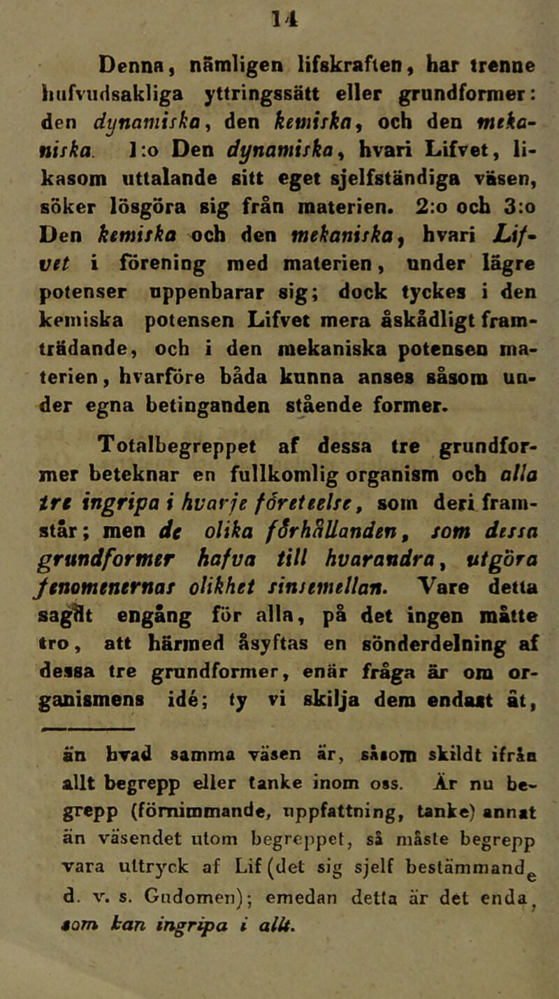 Dennn, nämligen lifskrafien, har trenne hiifvudsakliga yttringssätt eller grundformer: den dynamiska^ den kemiska, och den meka- niska. l:o Den dynamiska, hvari Lifvet, li< kasom uttalande sitt eget sjelfständiga väsen, soker lösgöra sig från materien. 2:o och 3:o Den kemiska och den mekaniska^ hvari Lif- vet i förening med materien, under lägre potenser uppenbarar sig; dock tyckes i den kemiska potensen Lifvet mera åskådligt fram- trädande, och i den mekaniska potensen ma- terien , hvarföre båda kunna anses såsom un- der egna betinganden srående former. Totalbegreppet af dessa tre grundfor- mer beteknar en fullkomlig organism och alla trt ingripa i hvavje företeelse, som deri fram- står; men de olika förhHUanden, som dessa grundformer hafva till hvarandra ^ utgöra Jenomenernas olikhet sinsemellan. Vare detta sagHt engång för alla, på det ingen måtte tro, att härmed åsyftas en sönderdelning af dessa tre grundformer, enär fråga är om or- ganismens idé; ty vi skilja dem endast åt, än brad samma väsen är, såsom skildt ifråa allt begrepp eller tanke inom oss. Är nu be- grepp (förnimmande, uppfattning, tanke) annat än väsendet utom begreppet, så måste begrepp vara uttryck af Lif (det sig sjelf bestämmandg d. V. s. Gudomen); emedan detta är det enda^ »om kan ingripa i allt.