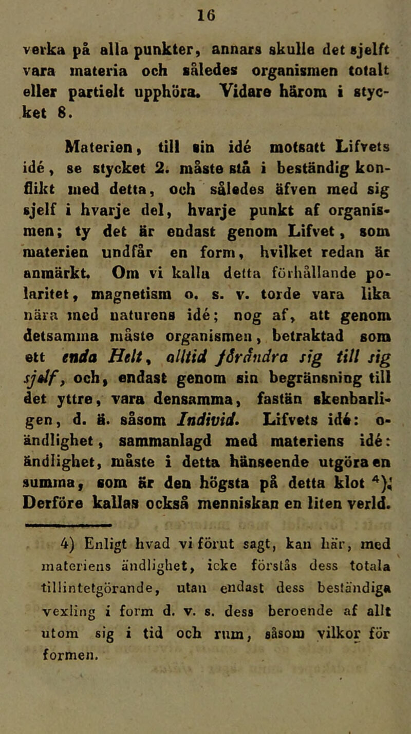 verka på alla punkter, annars skulle det sjelft vara materia och således organismen totalt eller partielt upphöra. Vidare härom i styc- ket 8. Materien, till sin idé motsatt Lifvets idé, se stycket 2. måste stå i beständig kon- flikt med detta, och således äfven med sig sjelf i hvarje del, hvarje punkt af organis- men; ty det är endast genom Lifvet, som materien undfår en form, hvilket redan är anmärkt. Om vi kalla detta fuihållande po- laritet , magnetism o. s. v. torde vara lika nära med naturens idé; nog af, att genom detsamma måste organismen, betraktad som ett enda alltid jSrändra sig till sig sj»lf, och, endast genom sin begränsning till det yttre, vara densamma, fastän skenbarli- gen, d. ä. såsom Individs Lifvets idé: o- ändlighet, sammanlagd med materiens idé: ändlighet, måste i detta hänseende utgöra en summa, som Br den högsta på detta klot Derföre kallas också menniskan en liten verld. 4) Enligt hvad vi förut sagt, kan här, med materiens ändlighet, icke förstas dess totala tillintetgörande, utan endast dess beständiga vexling i form d. v. s. dess beroende af allt utom sig i tid och rum, såsom yilkor för formen.