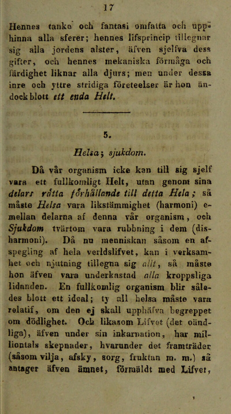 Hennes tanko och fantasi omfatta och npp« hinna alla sferer; hennes lifsprincip tillcgiiar sig alla jordens alster, äfven sjelfva dess gifter, och hennes mekaniska förmåga och färdighet liknar alla djurs; men under dessa inre och stridiga företeelser är hon än- dock blott ttt enda Helt, 5. Helsa i sjukdom. Då vår organism icke kan till sig sjelf vara ett fullkomligt Helt, utan genom sina ätlart råtta forhällande till detta Hela ; sä måste Helsa vara likstämraighet (harmoni) e- mellan delarna af denna vår organism, ooh Sjukdom tvärtom vara rubbning i dem (dis- harmoni). Då nu inenniskan såsom en af- spegling af hela verldslifvet, kan i verksam- het och njutning tillegna sig allt, så måste hon äfven vara underkastad alla kroppsliga lidanden. £n fullkomlig organism blir såle- des blott ett ideal; all belsa måste vara relatif, ora den ej skall upphäfva begreppet om dödlighet. Och likasom Lifvet (det oänd- liga), äfven nnder sin inkarnation, har mil- liontals skepnader, hvarunder det framträder (såsom vilja, afsky, sorg, fruktan m. m.) så antager äfven ämnet, förmäldt med Lifvet, 1