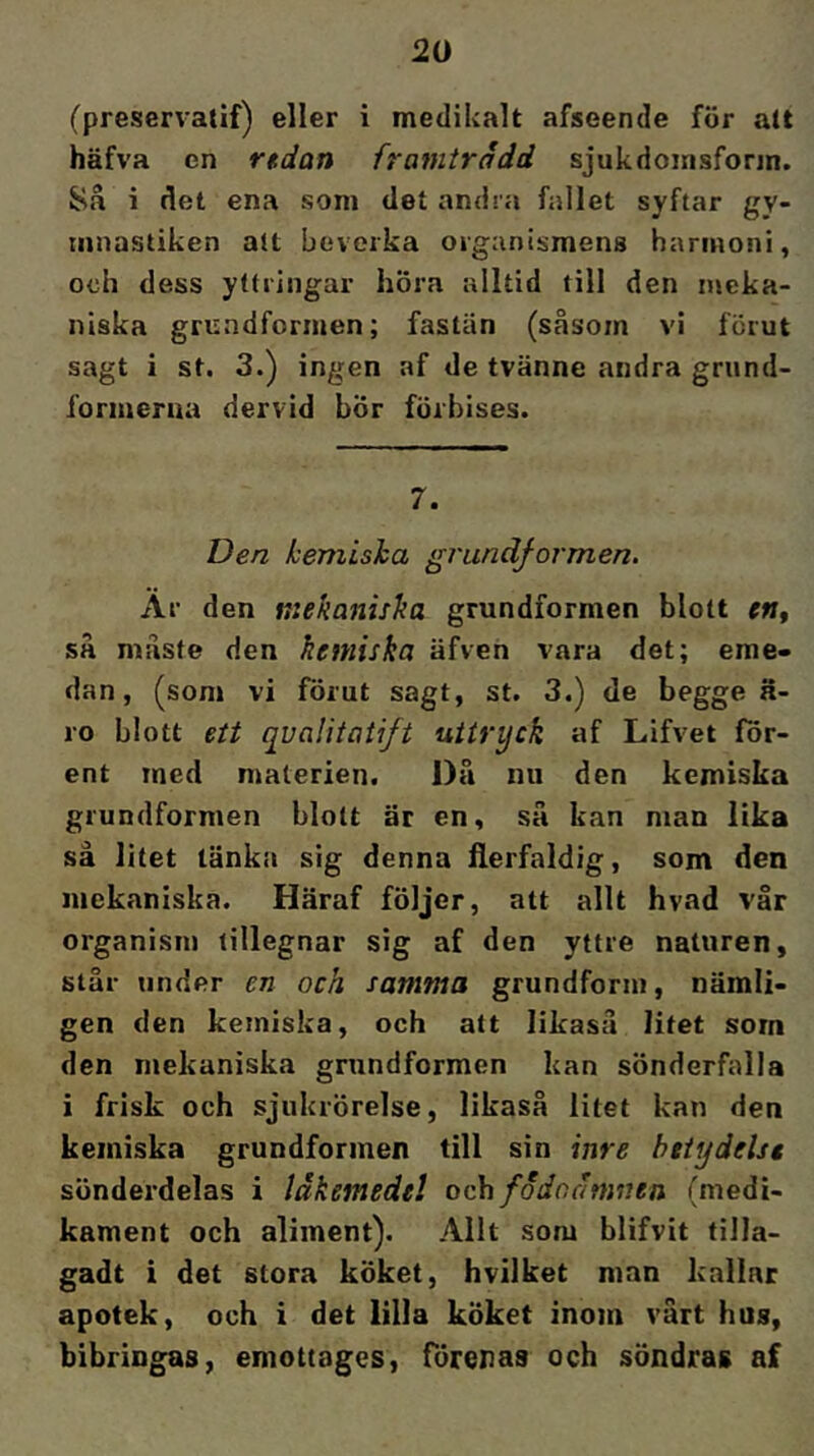 (preservatif) eller i medikalt afseende för alt häfva en rtdan framtrddd sjukdoinsforin. Så i det ena som det andra fallet syftar gy- mnastiken alt beverka organismens harmoni, och dess yttringar höra alltid till den meka- niska grundformen; fastän (såsom vi förut sagt i st. 3.) ingen af de tvänne andra grund- formerna dervid bÖr förbises. 7. Den kemiska grundformen. Är den mekaniska grundformen blott en, så måste den kemiska äfven vara det; eme- dan, (som vi förut sagt, st. 3.) de begge ä- ro blott ett qvalitatift uttryck af Lifvet för- ent med materien. Då mi den kemiska grundformen blott är en, så kan man lika så litet länka sig denna Herfaldig, som den mekaniska. Häraf följer, att allt hvad vår organism tillegnar sig af den yttre naturen, står under en och samma grundform, nämli- gen den kemiska, och att likaså litet sorn den mekaniska grundformen kan sönderfalla i frisk och sjukrörelse, likaså litet kan den kemiska grundformen till sin inre betydelse sönderdelas i läkemedel och fodoämntn (medi- kament och aliment). Allt som blifvit tilla- gadt i det stora köket, hvilket man kallar apotek, och i det lilla köket inom vårt hus, bibringas, emottages, förenas och söndras af