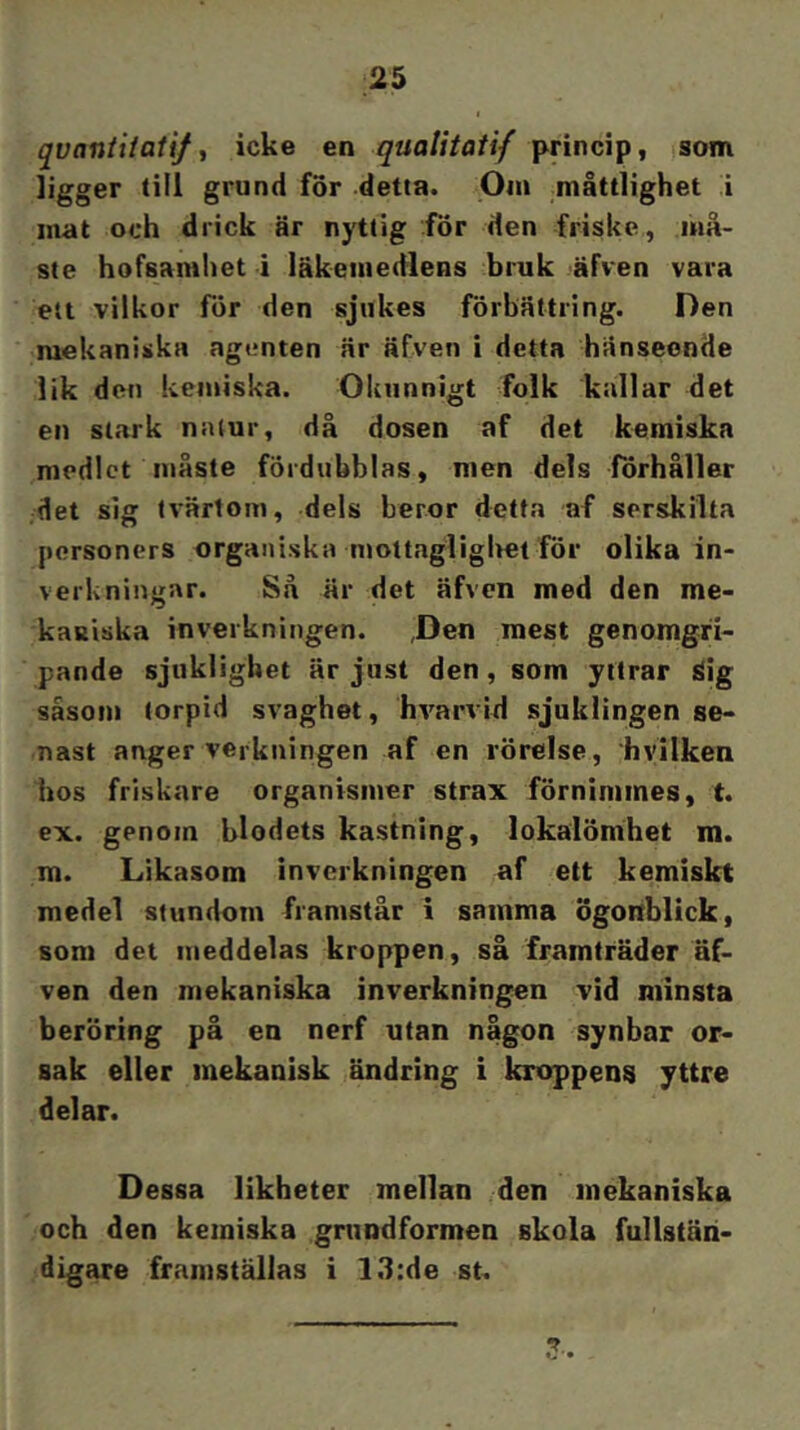 qvaniiiaii/ ^ icke en qualitatif princip, som ligger till grund for detta. .Oin måttlighet i mat och drick är nyttig för den friske, må- ste hofsamhet i läkemedlens bruk äfven vara ett vilkor för den sjukes förbättring. Den mekaniska agenten är äfven i detta hänseende lik den kemiska. Okunnigt folk kallar det en stark natur, då dosen af det kemiska medlet måste fördubblas, men dels förhåller det sig tvärtom, dels beror detta af serskilta personers organiska mottagligltet för olika in- verkningar. Så är det äfven med den me- kaniska inverkningen. ,Den mest genomgri- pande sjiikligUet är just den, som yttrar äig såsom lorpid svaghet, hvarvid sjuklingen se- nast anger verkningen af en rörelse, hvilken hos friskare organismer strax förnimmes, t. ex. genom blodets kastning, lokaiömhet m. m. Likasom inverkningen af ett kemiskt medel stundom framstår i samma ögonblick, som det meddelas kroppen, så framträder äf- ven den mekaniska inverkningen vid minsta beröring på en nerf utan någon synbar or- sak eller mekanisk ändring i kroppens yttre delar. Dessa likheter mellan den mekaniska och den kemiska grundformen skola fullstän- digare framställas i l.l:de st.