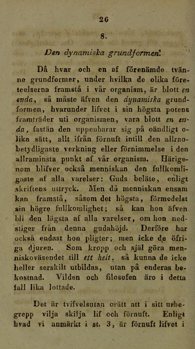 8. Den dynamisha grundformen^ Då hvar och cn af förenämde tvän- 110 grundformer, under hvilka de olika före- teelserna framstå i vår organism, är blott en enda, så måste äfven den äynamifka grund- formen, hvarunder lifvet i sin högsta potens framträder uti organismen, vara blott en en' da, fastän den uppenbarar sig på oändligt o- lika sätt, allt ifrån förnuft intill den allrao- betjdligaste verkning eller förnimmelse i den allraminsta punkt af vår organism. Härige- nom blifver också menniskun den fullkomli- gaste af alla varelser: Guds beläte, enligt skriftens uttryck. Men dä menniskan ensam kan framstå, såsom det högsta, förmcdelst sin högre fiillkomlighet; så kan hon äfven bli den lägsta af alla varelser, om hon ned- stiger från denna gudahöjd. Derföre har också endast hon pligter; men icke d^e öfri- ga djuren. Som kropp och själ göra men- niskoväsendet till ett helt, sä kunna de icke heller serskilt utbildas, utan på enderas be- kostnad. Vilden och filosofen äro i detta fall lika lottade. Det är tvifvelsutan orätt att i sitt up.he- grepp vilja skilja lif och förnuft. Enligt hvad vi anmärkt i st. 3, är förnuft lifvet i