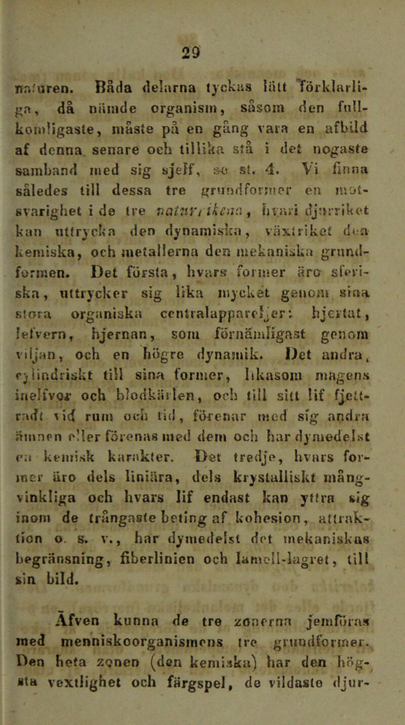 nr.furen. Båda delarna tyckas liUt TörklarlU ga, då niiiade organism, såsom den full- komligaste, måste på en gång vara en afbild af denna, senare och tillika stå i det nogaste samband med sig sjelf, &o st. 4. Vi finna således till dessa tre grundformer en mot- svarighet i de tre naUiVi iken:.\, hvari djurriket kan uttrycka den dynamislca, växtriket den kemiska, och metallerna den mekaniska grund- formen. Det första, hvars former äro sferl- ska, uttrycker sig lika mycket genom sina stora organiska ccnlralappareDer; bjertat, lefvem, hjernan, som förnämligast genom viljan, och en högre dynajuik. Det andra, fjlindriskt till sina former, likasom magens inelivoi- och blodkiirlen, och liil sitt lif fjeit- radi vid rum och tid, förenar med sig andra .äinnpu eller förenas med dem och hardymedelst ea kemisk karakter. Det tredje, hvars for- mer äro dels liniära, dels kryslulliskt inång- vinkliga och hvars lif endast kan yttra sig inom de trångaste beting af kohesion, altiak- lion o. s. V., har dymedelst det mekaniskas begränsning, fiberlinien och lamoll-lagret, till sin bild. Afven kunna de tre zonerna jemföras med menniskoorganismons tre grtindformer. Den heta zonen (den kemi.'ika) har den hög- sta vextlighet och färgspel, de vildaste djur-