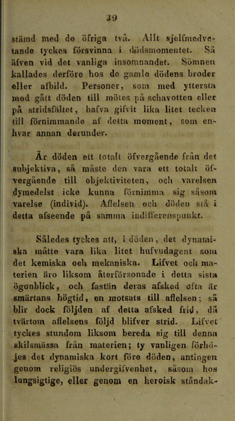 stämd med de öfriga tvä. Allt sjelfinedve-* tande tyckes försvinna i (kidsinomentet. Sä äfven vid det vanliga insomnandet. Sömnen kallades derföre hos de gamla dödens broder eller afbild. Personer, som med yttersta mod gätt döden till mötes pä schavotten eller pä stridsfältet, hafva gifvit lika litet tecken till förnimmande af detta moment, som en- hvar annan deruuder. Ar döden ett tomlt öfvergående frän det subjektiva, sä mäste den vara ett totalt öf- vergäende till objektiviteten, och varelsen dymedelst icke kunna förnimma sig såsom varelse (individ). Affelsen och döden stå i detta afseende på samma indifferenspiinkt. Således tyckes alt, i döden , det dynami- ska måtte vara lika litet hufvudagent som det kemiska oeU mekaniska. Lifvet och ma- terien äro liksom återförsonade i detta sista ögonblick, och fastän deras afsked ofta är smärtans högtid, en motsats till ailelsen; sä blir dock följden af detta afsked frid, dä tvärtom aflelsens följd blifver strid. Lifvet tyckes stundom liksom bereda sig till denna skilsmässa från materien; ty vanligen förhö- jes det dynamiska kort före döden, antingen genom religiös undergifvenhet, såsom hos lungsigtige, elUr genom en heroisk ståndak-