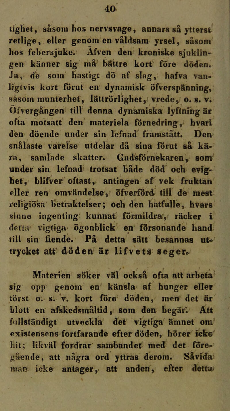 4X> tighet, såsom hos nervsvage, annars så ytterst retlige, eller genom en våldsam yrsel, såsom hos febersjake. Äfven den kroniske sjuklin- gen känner sig må' bättre kort fore doden. Jh, de som hastigt du af slag, hafva van- liglvis kort fornt en dynamisk öfverspänning, såsom munterhet, lättrörlighet,' vrede, o. s. v. Ofvergången till denna dynamiska lyftning äc ofta motsatt den materiela förnedring, bvari den döende under sin lefnad framstått. Den snålaste varelse utdelar då sina förut så kä- ra, samlade skatter. Gudsförnekaren, som under sin lefnad' trotsat både död och evig- het, blifver oftast, antingen af vek fruktan eller ren omvändelse,’ öfverförd> till de mest religiösa betraktelser; och den hatfulle, hvars sinne ingenting kunnat' förmildra, räcker i detta vigtiga’ ögonblick en försonande hand till sin fiende. På detta sätt besannas ut- trycket att' döden- är lifvets seger» * ■ ’ f Materien söker väl också ofta att arbeta* sig opp genom en känsla af hunger eller törst o. s. V. kort före döden, men det är blott en afkkedsinåltid, som den begär'. Att fullständigt utveckla det vigtiga ämnet om- existensens fortfarande efter döden, hör er icke hii; likväl fordrar sambandet med det före- gående, att några ord yttras derom. Såvida man icke antager,- att anden, efter detta-