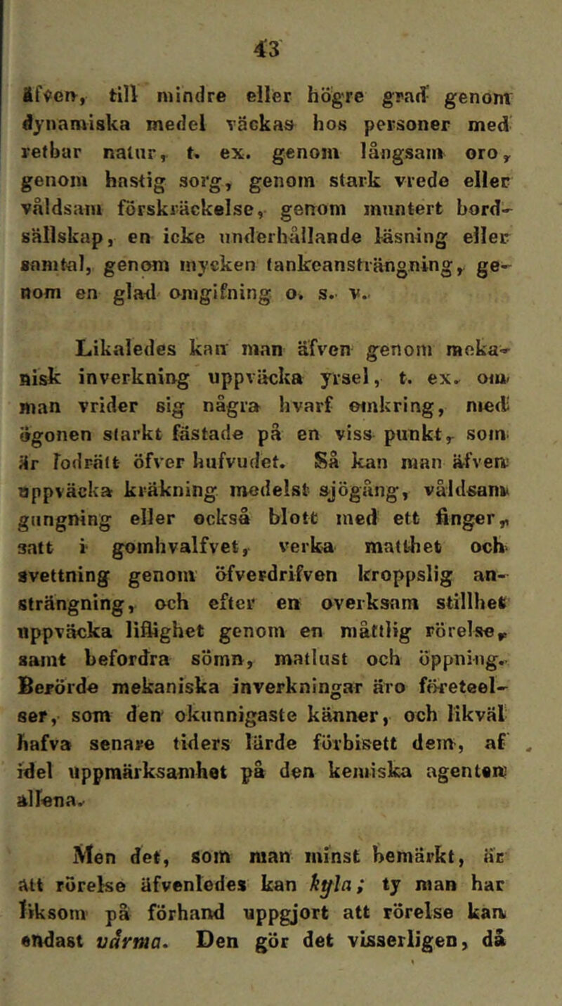 ^3 äf^ery, till mindre eller högre grad' genonr dynamiska medel Täckas hos personer med retbar natur^ t, ex. genom långsaur oro, genom hastig sorg, genom stark vrede eller våldsam förskräckelse, genom muntert bord- sällskap, en icke underhållande läsning eller samtal, genom mycken tankeansträngning, ge- nom en glad omgifning o. s.. v.. Likaledes kair man äfven genom meka- nisk inverkning uppviicka yrsel, t. ex., om. man vrider sig några hvarf omkring, niecl ogonen slarkt fastade på en viss punkt, som. är fodrält öfver hufvudet. Så kan man ä.fvea’ uppväcka kräkning. medelst »jögång, våldsam» giingning eller också blott ined ett finger,, satt i goinhvalfvet, verka matthet och- svettning genom öfverdrifven kroppslig an- strängning, och efter en overksam stillhet uppväcka liflighet genom en måttlig rörelse^ samt befordra sömn, matlust och öppning.. Berörde mekaniska inverkningar äro ffketeel- ser, som den okunnigaste känner, och likväl hafva senare tiders lärde förbisett dem-, af ^ idel uppmärksamhet på den kemiska agenten alfona. Men det, som man minst bemärkt, äc att rörelse äfventcdes kan kffla; ty nian har liksom på förhand uppgjort att rörelse kan endast varma. Den gör det visserligen, då