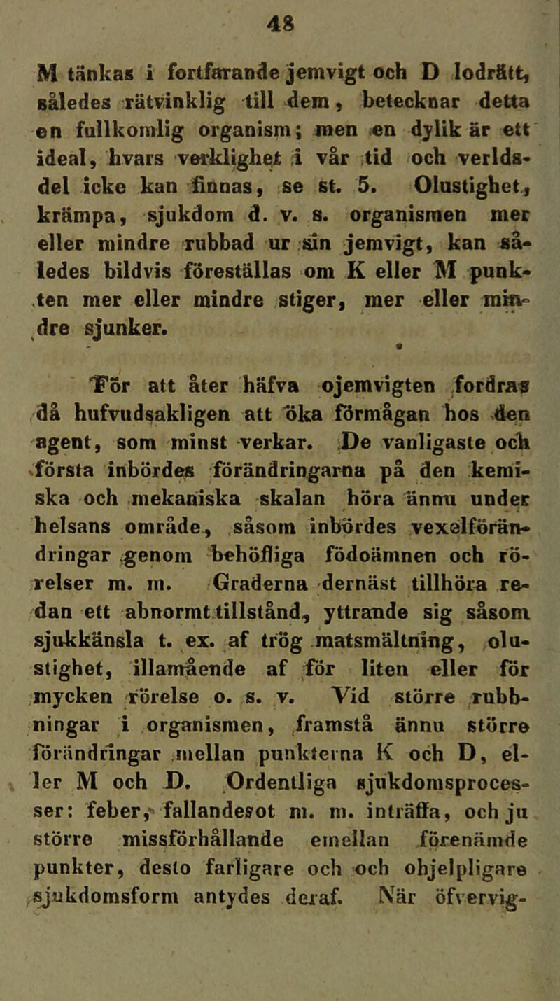 M tänkas i fortfarande jemvigt och D lodr&tt, således rätvinklig till dem, betecknar detta en fullkomlig organism; men en djlik är ett ideal, hvars verklighei; i vår tid och verlds- del icke kan finnas, se st. 5. Olustighet, krämpa, sjukdom d. v. s. organismen mer eller mindre rubbad ur sin jemvigt, kan så- ledes bildvis föreställas om K eller M punk- ten mer eller mindre stiger, mer eller rom° dre sjunker. Tor att åter häfva ojemvigten fordraa då hufvudsakligen att oka förmågan hos den agent, som minst verkar. :De vanligaste och xförsta inbördes förändringarna på den kemi- ska och mekaniska skalan höra annu under helsans område., såsom inbördes vexelförän- dringar genom behölliga födoämnen och rö- relser m. m. Graderna dernäst tillhöra re- dan ett abnormt tillstånd, yttrande sig såsom sjukkänsla t. ex. af trög matsmältning, olu- stighet, illamående af iör liten eller för mycken rörelse o. s. v. Vid större rubb- ningar i organismen, framstå ännu större förändringar mellan punkterna K och D, el- ler M och D. Ordentliga sjukdomsproces- ser: feber, fallanderot ni. m. inträffa, och ju större missförhållande emellan förenäinde punkter, desto farligare och och ohjelpligare jyukdomsform antydes deraf. När öfvervig-