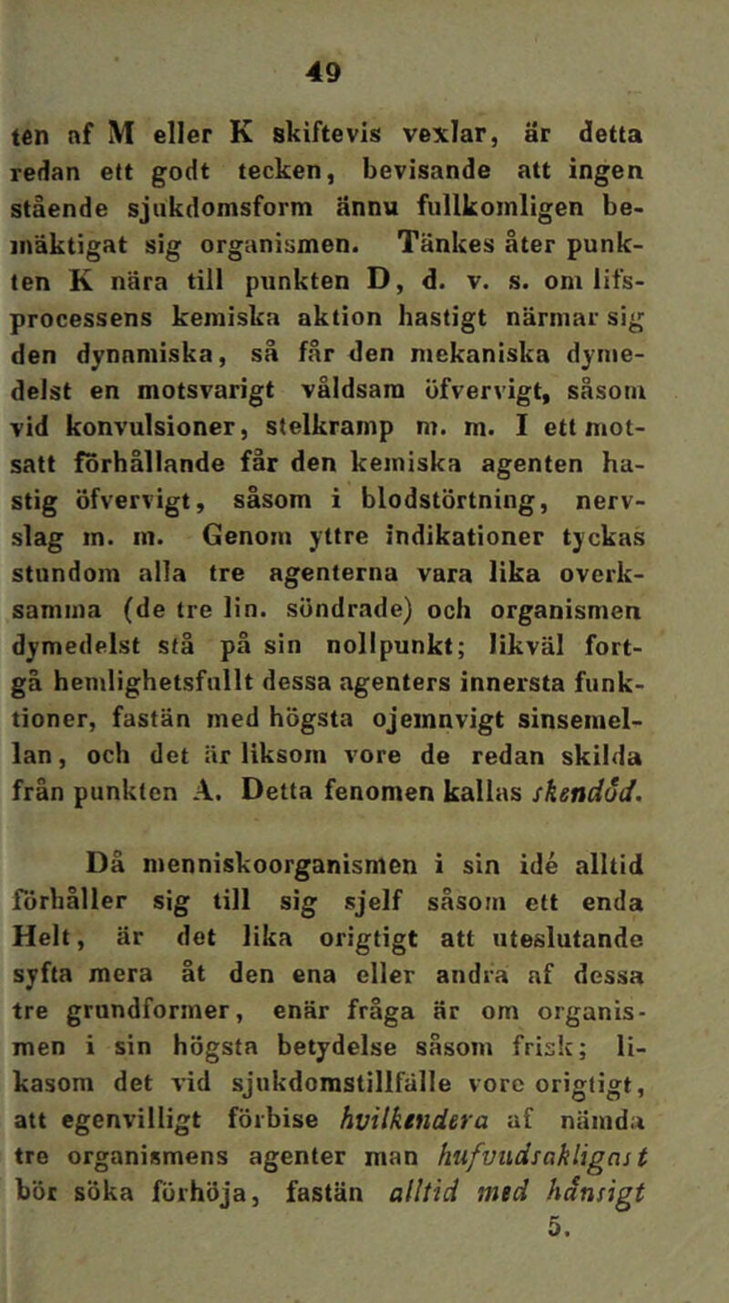 tén nf IVI eller K skiftevis ve:iiclar, är detta redan ett godt tecken, bevisande att ingen stående sjukdomsform ännu fiillkoinligen be- inäktigat sig organismen. Tänkes åter punk- ten K nära till punkten D, d. v. s. om lifs- processens kemiska aktion hastigt närmar sig den dynamiska, så får den mekaniska dyme- delst en motsvarigt våldsam öfvervigt, Scåsom vid konvulsioner, stelkramp m. m. I ett mot- satt forhållande får den kemiska agenten ha- stig öfvervigt, såsom i blodstörtning, nerv- slag in. in. Genom yttre indikationer tyckas stundom alla tre agenterna vara lika overk- samma (de tre lin. söndrade) och organismen dymedelst stå på sin nollpunkt; likväl fort- gå hemlighetsfullt dessa agenters innersta funk- tioner, fastän med högsta ojeinnvigt sinsemel- lan , och det är liksom vore de redan skilda från punkten A. Detta fenomen kallas skendöd. Då menniskoorganismen i sin idé alltid förhåller sig till sig sjelf såsom ett enda Helt, är det lika orzgtigt att uteslutande syfta mera åt den ena eller andra nf dessa tre grundformer, enär fråga är om organis- men i sin högsta betydelse såsom frisk; li- kasom det vid sjukdorastillfälle vore origligt, att egenvilligt förbise hvilkendera af nämda tre organismens agenter man hufvudsakligns t bör söka förhöja, fastän alltid med hånsigt 5.