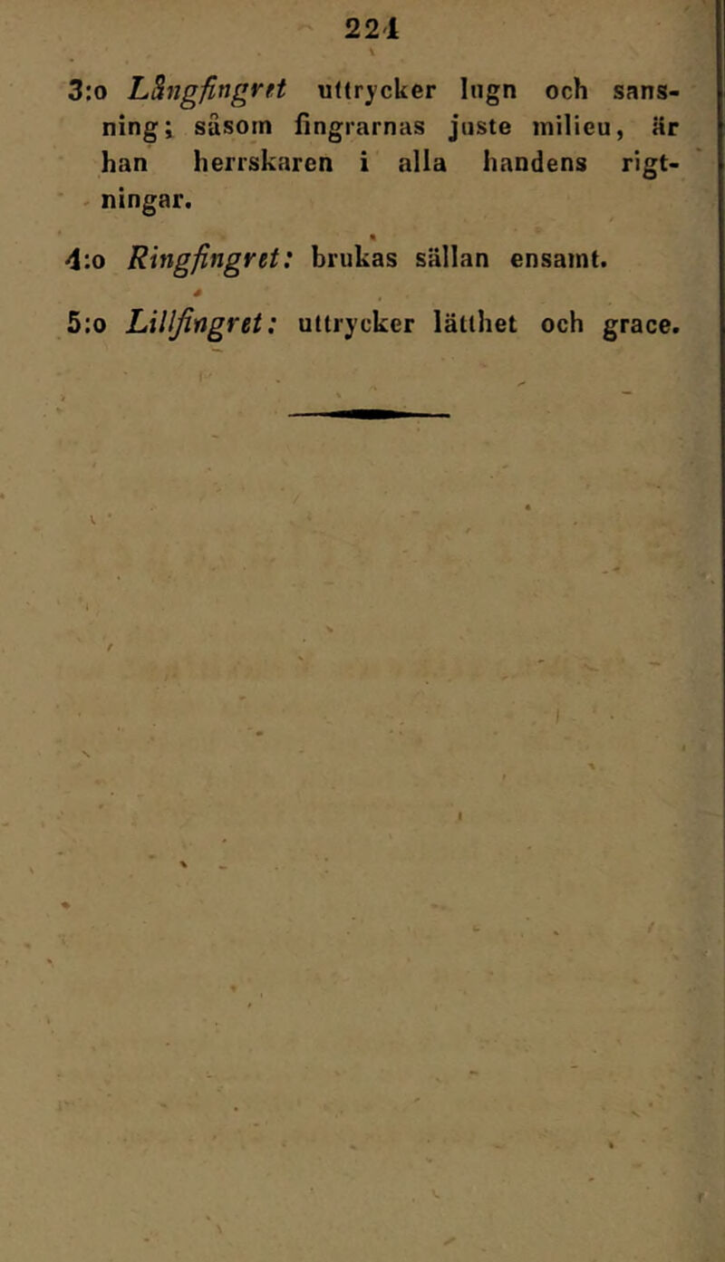 221 3:o Lhigfingvft uffr^-cker lugn och sans- ning; säsotn fingrarnas juste milieu, är han herrskaren i alla handens rigt- - ningar. « 4:o Ringfingret: brukas sällan ensamt. é 5:o Lillfingret: uttrycker lätthet och grace. f