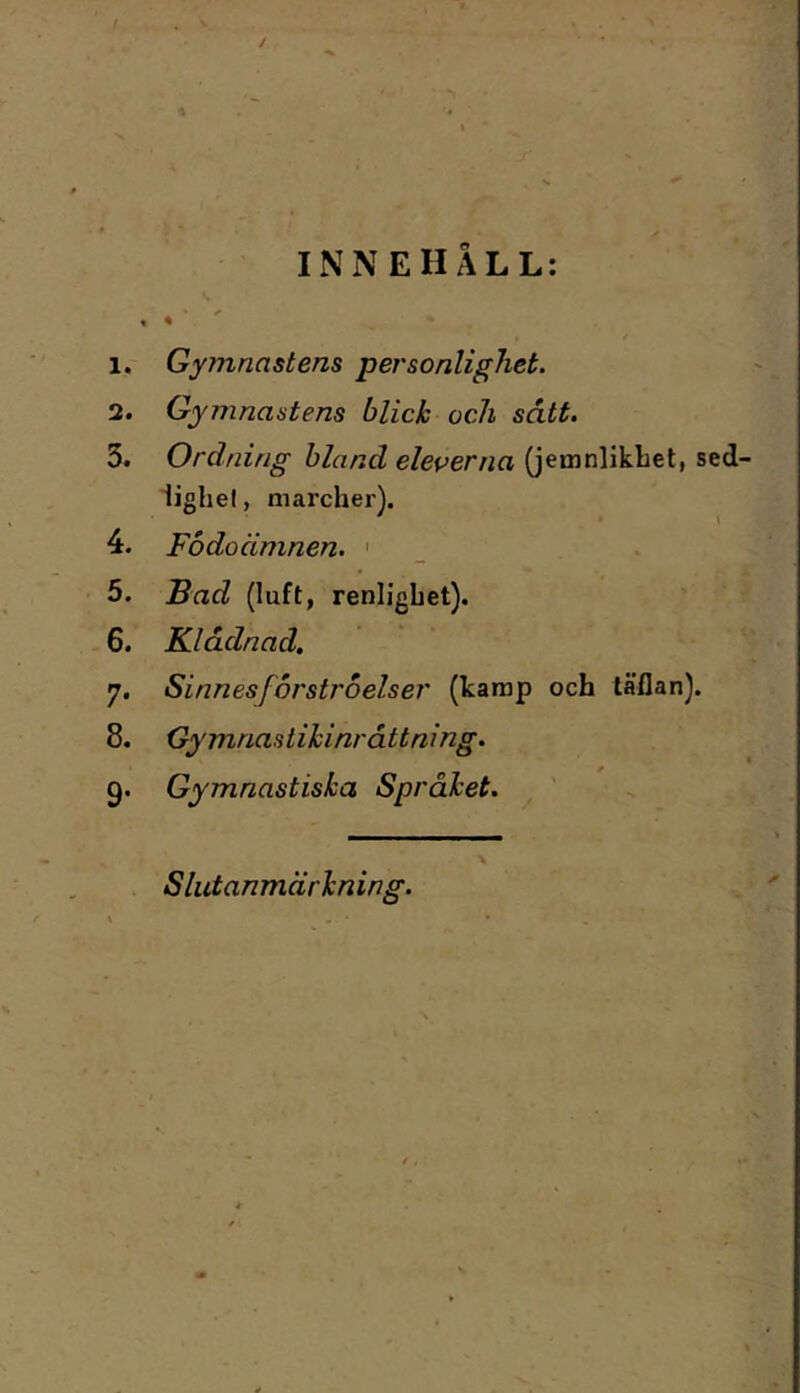 1. Gymnastens personlighet. 2. Gymnastens blick och sått. 3. Ordning hland eleverna (jemnlikbet, sed- iighel, marcher). 4. Födoämnen. ' 5. Fad (luft, renlighet). 6. Klådnad, 7. Sinnesförströelser (karap och läflan). 8. Gymnastik inrättning. 9. Gymnastiska Språket. Slutanmärkning.