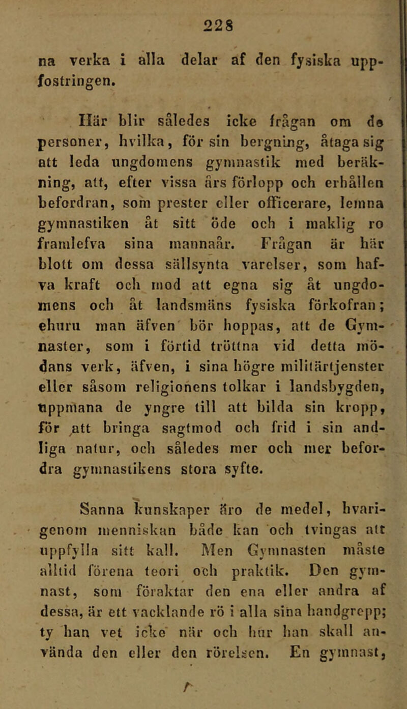 na verka i alla delar af den fysiska upp- fostringen. Ilär blir således icke frågan om de personer, hvillca, för sin bergning, åtaga sig att leda ungdomens gymnastik med beräk- ning, att, efter vissa års förlopp och erhållen befordran, som prestcr eller officerare, lemna gymnastiken åt sitt öde och i maklig ro framlefva sina mannaår. Frågan är här blott om dessa sällsynta varelser, som haf- va kraft och mod att egna sig åt ungdo- mens och åt landsmäns fysiska förkofran; ehuru man äfven bör hoppas, att de Gym- naster, som i förtid tröttna vid detta mö- dans verk, äfven, i sina högre militärtjenster eller såsom religionens tolkar i landsbygden, tippmana de yngre till att bilda sin kropp, för att bringa sagfmod och frid i sin and- liga natur, och således mer och mer befor- dra gymnastikens stora syfte. Sanna iVunskaper äro de medel, hvari- • genom menniskan både kan och tvingas att uppfylla sitt kall. Men Gymnasten måste alltid förena teori och praktik. Den gym- nast, som föraktar den ena eller andra af dessa, är ett vacklande rö i alla sina handgrepp; ty han vet icke' när och hur han skall an- vända den eller den rörelsen. En gymnast, r