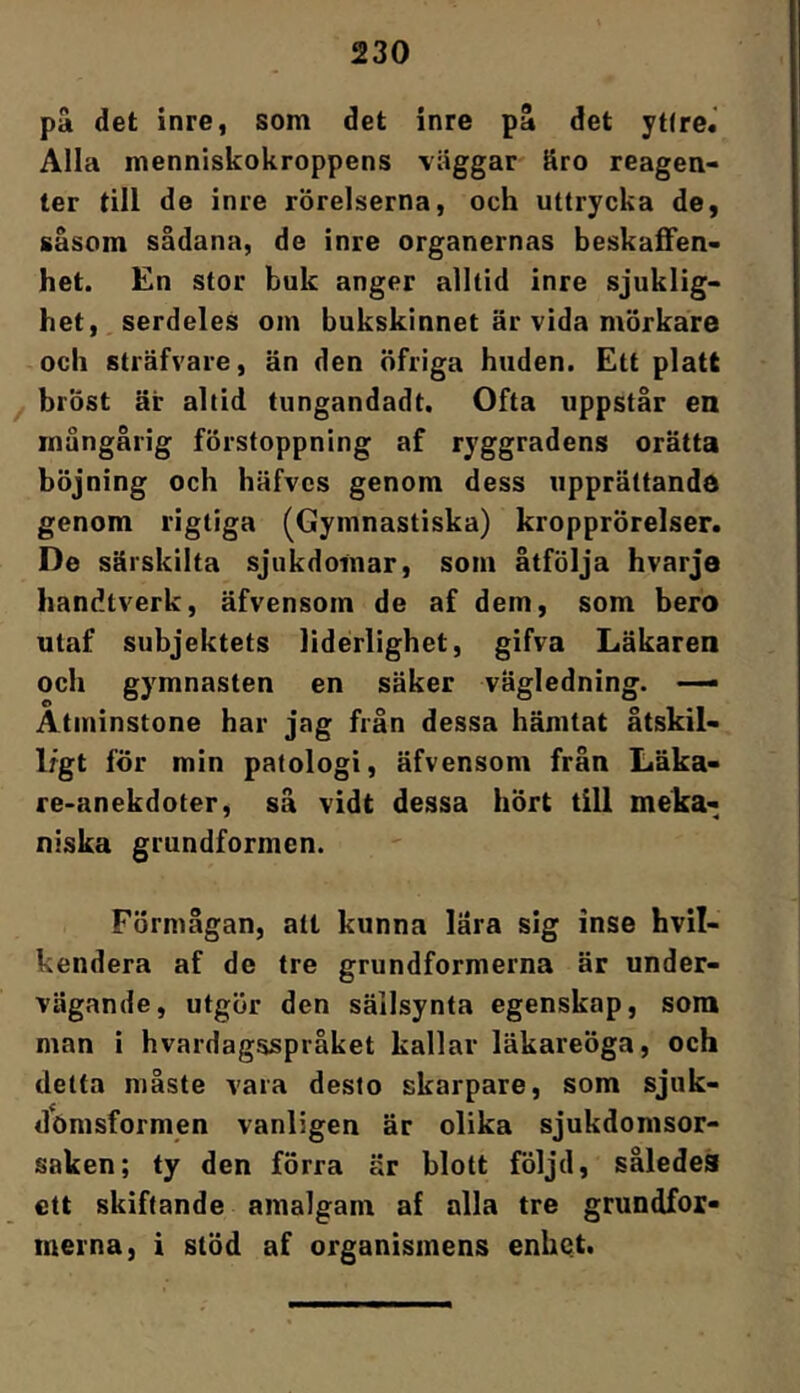 pä det inre, som det inre pä det yt(re.' Alla menniskokroppens väggar äro reagen- ter till de inre rörelserna, och uttrycka de, såsom sådana, de inre organernas beskaffen- het. En stor buk anger alltid inre sjuklig- het, serdeles om bukskinnet är vida mörkare och sträfvare, än den nfriga huden. Ett platt bröst är altid tungandadt. Ofta uppstår en mångårig förstoppning af ryggradens orätta böjning och häfvcs genom dess upprättande genom rigtiga (Gymnastiska) kropprörelser. De särskilta sjukdomar, som åtfölja hvarje handtverk, äfvensom de af dem, som bero utaf subjektets liderlighet, gifva Läkaren och gymnasten en säker vägledning. —- Åtminstone har jag från dessa hämtat åtskil- 1/gt för min patologi, äfvensom från Läka- re-anekdoter, så vidt dessa hört till meka- niska grundformen. Förmågan, att kunna lära sig inse hvil- kendera af de tre grundformerna är under- vägande, utgör den sällsynta egenskap, som man i hvardagsspråket kallar läkareöga, och detta måste vara desto skarpare, som sjuk- dönisformen vanligen är olika sjukdomsor- saken; ty den förra är blott följd, således ett skiftande amalgam af alla tre grundfor- merna, i stöd af organismens enhet.