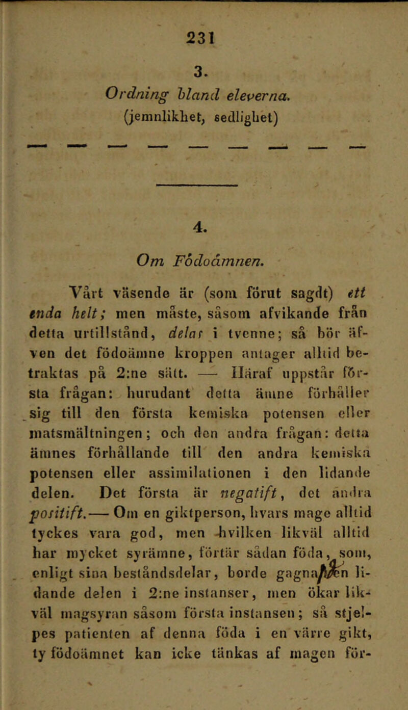 3. Ordning hland eleverna, (jemnlikhet; sedlighet) 4. Om Fbdoåmnen. Vårt väsende är (som förut sagdt) ett enda helt; men måste, såsom afvikande från detta urtillstånd, delat \ tvcnne; sä bör äf- ven det födoämne kroppen anlager alhid be- traktas på 2;ne sätt. — Iläraf uppstår för- sta frågan: hurudant' delta ämne förhåller sig till den första kemiska potensen eller matsmältningen; och don andra frågan: detta ämnes förhållande till' den andra kemiska potensen eller assimilationen i den lidande delen. Det första är negatift, det änilra positift.— Om en giktperson, hvars mage alltid tyckes vara god, men -hvilken likväl alltid har mycket syrämne, förtär sådan föda, som, enligt sina beståndsdelar, borde gagna^^n li- dande delen i 2:ne instanser, men ökar lik- väl magsyran såsom första instansen; så stje!- pes patienten af denna föda i en värre gikt, ty födoämnet kan icke tänkas af magen för-