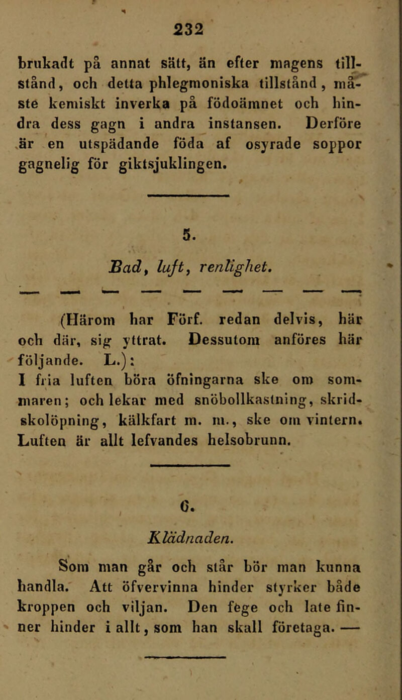 bnikadt på annat sätt, än efter magens till- stånd, och detta phlegmoniska tillstånd, må'- ste kemiskt inverka på födoämnet och hin- dra dess gagn i andra instansen. Derföre .är en utspädande föda af osyrade soppor gagnelig för giktsjuklingen. 5. Badf luft, renlighet. (Härom har Förf. redan delvis, här och där, sig yttrat. Dessutom anföres här följande. L.); I fiia luften böra öfningarna ske om som- maren; och lekar med snöbollkastning, skrid- skolöpning, kälkfart m. m., ske om vintern. Luften är allt lefvandes helsobrunn. Klädnaden. % Som man går och står bör man kunna handla.' Att öfvervinna hinder styrker både kroppen och viljan. Den föge och late fin- ner hinder i allt, som han skall företaga.—