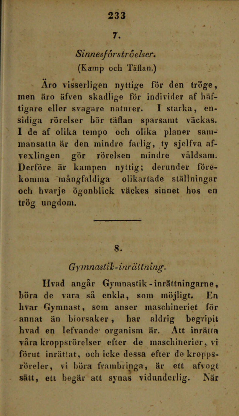 7. ' ‘ Sinnesforstroelser. (Kamp och Täflan.) ^ Äro visserligen nyttige för den tr<5ge, men äro äfven skadlige för individer af häf- tigare eller svagare naturer. I starka, en- sidiga rörelser bör täflan sparsamt väckas. I de af olika tempo och olika planer sam- mansatta är den mindre farlig, ty sjelfva af- vexlingen gör rörelsen mindre våldsam. Derföre är kampen nyttig; derunder före- komma 'mångfaldiga olikartade ställningar och hvarje ögonblick väckes sinnet hos en trög ungdom. 8. Gymnastih-inrältning. Hvad angår Gymnastik-inrättningarne, böra de vara så enkla, som möjligt. En hvar Gymnast, som anser maschineriet för annat än biorsaker, har aldrig begripit hvad en lefvande* organism är. Att inrätta vära kroppsrörelser efter de maschinerier, vi förut inrättat, och icke dessa efter de kropps- röreler, vi höra frambringa, är ett afvogt ■ sätt, ett begär att synas vidunderlig. När